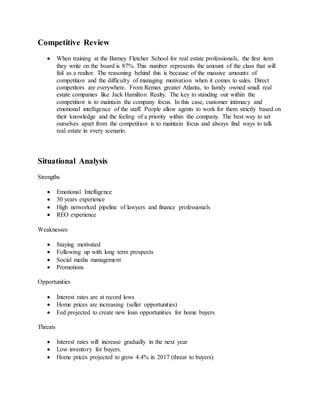 Competitive Review
 When training at the Barney Fletcher School for real estate professionals, the first item
they write on the board is 87%. This number represents the amount of the class that will
fail as a realtor. The reasoning behind this is because of the massive amounts of
competition and the difficulty of managing motivation when it comes to sales. Direct
competitors are everywhere. From Remax greater Atlanta, to family owned small real
estate companies like Jack Hamilton Realty. The key to standing out within the
competition is to maintain the company focus. In this case, customer intimacy and
emotional intelligence of the staff. People allow agents to work for them strictly based on
their knowledge and the feeling of a priority within the company. The best way to set
ourselves apart from the competition is to maintain focus and always find ways to talk
real estate in every scenario.
Situational Analysis
Strengths
 Emotional Intelligence
 30 years experience
 High networked pipeline of lawyers and finance professionals
 REO experience
Weaknesses
 Staying motivated
 Following up with long term prospects
 Social media management
 Promotions
Opportunities
 Interest rates are at record lows
 Home prices are increasing (seller opportunities)
 Fed projected to create new loan opportunities for home buyers
Threats
 Interest rates will increase gradually in the next year
 Low inventory for buyers.
 Home prices projected to grow 4.4% in 2017 (threat to buyers)
 