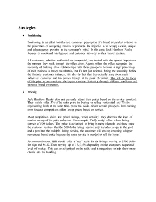 Strategies
 Positioning
Positioning is an effort to influence consumer perception of a brand or product relative to
the perception of competing brands or products. Its objective is to occupy a clear, unique,
and advantageous position in the consumer's mind. In this case, Jack Hamilton Realty
focuses on emotional intelligence and customer intimacy as their brand position.
All customers, whether residential or commercial, are treated with the upmost importance
the moment they walk through the office door. Agents within the office recognize the
necessity of building close relationships with these prospects because a large percentage
of their business is based on referrals, but it's not just referrals being the reasoning behind
the fantastic customer intimacy, it's also the fact that they actually care about each
individual customer and this comes through at the point of contact. This will be the focus
of this plan, to communicate the expert customer intimacy through different mediums and
increase brand awareness.
 Pricing
Jack Hamilton Realty does not currently adjust their prices based on the service provided.
They mainly offer 3% of the sales price for buying or selling residential and 7% for
representing both at the same time. Now this could hinder certain prospects from turning
over because competition offers lower prices based on service.
Most competition claim low priced listings, when actuality, they decrease the level of
service on top of the price reduction. For example, Duffy realty offers a base listing
service of 500 dollars. This price is advertised to bring in more clientele and then, once
the customer realizes that the 500 dollar listing service only includes a sign in the yard
and a post into the multiple listing service, the customer will end up choosing a higher
percentage based price because the extra service is needed to sell the home
Recommendations: JHR should offer a "step" scale for the listings starting at $500 dollars
for sign and MLS. Then moving up to 1%-3.5% depending on the customers requested
level of service. This can be advertised on the radio and in magazines to help draw more
clients into the building.
 