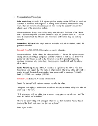  Communications/Promotions
Print advertising: currently, JHR agents spend on average around $125.00 per month to
advertise in pamphlets that are placed in waiting rooms of offices and restaurant entry
ways. There are no forms of communication post closing that currently measure the
effectiveness of this promotion method.
Recommendation: Setup a post closing survey that only takes 5 minutes of the client’s
time. One of the important questions should be “How did you hear about us?” This will
make it easier to track the different sales promotions and whether they are working
correctly.
Promotional Flyers: Create a flyer that can be utilized with all face to face contact for
potential customers.
Potential Cost: $20.00-$50.00 depending on number of copies.
Recommendation: “Refer a friend for a free credit check!” discuss this option with the
strong network of mortgage companies currently available at JHR and see if they will
partner up with the cost as well as the free credit score. JHR can offer to post the
mortgage companies label on the flyer. Coupon cannot be collected until the referred
client closes.
Radio Advertising: taking a 15 to 30 second ad is a great way for JHR to build their
brand image and support the other methods of promotion. The timing of the ad would be
crucial to reach the desired target market. Ideal spots would be mornings (7:30AM),
lunch (12:00PM), and evenings (5:30PM).
Potential Cost: $350 per 30 second advertisement.
Script: Ad starts off with customer reviews one after the other.
“Everyone said buying a home would be difficult, but Jack Hamilton Realty was with me
every step of the way”.
“JHR was patient with us, taking time to answer every question my wife and I had. We
never felt rushed into a decision.”
“You’re not just working with one agent when you use Jack Hamilton Realty, they all
treat you like family and make you feel right at home.”
Enter Agent’s voice.
 