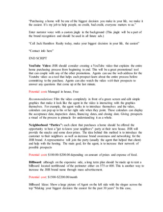 “Purchasing a home will be one of the biggest decision you make in your life, we make it
the easiest. It’s my job to help people, no credit, bad credit, everyone matters to us.”
Enter narrator voice with a custom jingle in the background (This jingle will be a part of
the brand recognition and should be used in all future ads.)
“Call Jack Hamilton Realty today, make your biggest decision in your life, the easiest”
“Contact info here”
END SCRIPT
YouTube Video: JHR should consider creating a YouTube video that explains the entire
home purchasing process from beginning to end. This will be a great promotional tool
that can couple with any of the other promotions. Agents can use the web address for the
Youtube video as a tool that helps each prospect learn about the entire process before
committing to the purchase. Agents can also watch the video with their prospects to
answer any questions that come up at the last minute.
Potential cost: Managed in house, Free
Recommendations: Film the video completely in front of a green screen and edit simple
graphics that make it look like the agent in the video is interacting with the graphics
themselves. For example, the agent walks in to introduce themselves and the video,
calendars can pop up to his or her right side when they point. These calendars can display
the acceptance date, inspection dates, financing dates, and closing date. Giving prospects
a visual of the process is pinnacle for understanding it as a whole.
Neighborhood “Parties”: each client that purchases a home should be offered the
opportunity to host a "get to know your neighbors" party at their new house. JHR will
provide the snacks and some door prizes. The idea behind this method is to introduce the
customer to their neighbors as well as increase brand awareness and networking for the
JHR brand. A representative will join the party (usually the agent that helped that client)
and help with the hosting. The main goal, for the agent, is to increase their network of
possible prospects
Potential cost: $100.00-$200.00 depending on amount of prizes and expense of food.
Billboard: although on the expensive side, a long term plan should be made up to rent a
billboard located northbound of the perimeter either on 575 or 400. This is another way to
increase the JHR brand name through mass advertisement.
Potential cost: $1500-$2200.00/month
Billboard Ideas: Show a large picture of Agent on the left side with the slogan across the
top “Making your biggest decision the easiest for the past 30 years” In this case,
 