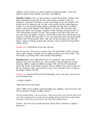 simplicity is best so drivers can easily recognize the brand and slogan. Contact info
should be placed in large lettering on the base of the billboard.
Financing Seminars: there are many prospects out there that currently rent/lease their
home or apartment because they feel they cannot afford to purchase a home for
themselves, but the fact is that there is a lack of knowledge in new loan programs that
provide up to 95% financing with very little credit needed. The idea behind financing
seminars is to rent out space during popular conventions that will advise and inform
people on their current situations and availabilities for loans. JHR will partner with
trusted loan officers from mortgage companies of their choosing and speak in front of
150 to 200 potential prospects at a time. These prospects who want to learn more can
leave their name and number or business card for JHR to return their call and answer any
questions as needed. After the seminar is over, each agent that spoke to the group should
attempt to meet all the potential clients while they exit the convention area. This will
improve chances of turning prospects into customers. Price is based off average GWCC
seminar theaters.
Potential cost: $2500.00/day for less than 300 seats.
Recommendations: The best way to achieve this is for Jack Hamilton Realty to partner
with as many mortgage companies that are willing to split the cost of the seminar. They
will benefit by sponsoring these events because of the publicity.
Knocking Doors: many neighborhoods have "no solicitation" signs posted at the
entrances, but for the ones that do not, JHR can spend a weekend going door to door
discussing different options for different prospects. This will have to be experienced
agents only because each potential customer will have different issues that can help close
the sale: Financing, equity, and credit just to name a few. The point of this is to increase
the amount of listings for JHR
Potential cost: between $20.00 and $35.00 depending on how many flyers are passed out
to each potential client.
++START SCRIPT++
*agent knocks door and it opens”
Agent: “Hello! We are walking around and asking your neighbors; who do you know that
may be interested in buying or selling a house?”
The idea behind asking “who do you know” takes the pressure away from the subject and
turns their thought process towards their knowledge of friends that fit the profile. If they
themselves want to buy or sell a home, they will acknowledge this fact.
Prospect: “Oh, well, we just bought this house, but my friend is interested in getting a
house soon.”
 