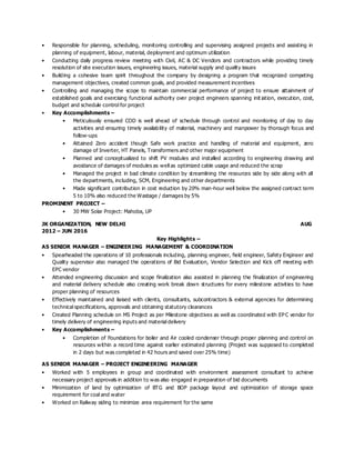 • Responsible for planning, scheduling, monitoring controlling and supervising assigned projects and assisting in
planning of equipment, labour, material, deployment and optimum utilization
• Conducting daily progress review meeting with Civil, AC & DC Vendors and contractors while providing timely
resolution of site execution issues, engineering issues, material supply and quality issues
• Building a cohesive team spirit throughout the company by designing a program that recognized competing
management objectives, created common goals, and provided measurement incentives
• Controlling and managing the scope to maintain commercial performance of project to ensure attainment of
established goals and exercising functional authority over project engineers spanning init iation, execution, cost,
budget and schedule control for project
• Key Accomplishments –
• Meticulously ensured COD is well ahead of schedule through control and monitoring of day to day
activities and ensuring timely availability of material, machinery and manpower by thorough focus and
follow-ups
• Attained Zero accident though Safe work practice and handling of material and equipment, zero
damage of Inverter, HT Panels, Transformers and other major equipment
• Planned and conceptualized to shift PV modules and installed according to engineering drawing and
avoidance of damages of modules as well as optimized cable usage and reduced the scrap
• Managed the project in bad climate condition by streamlining the resources side by side along with all
the departments, including, SCM, Engineering and other departments
• Made significant contribution in cost reduction by 20% man-hour well below the assigned contract term
5 to 10% also reduced the Wastage / damages by 5%
PROMINENT PROJECT –
• 30 MW Solar Project: Mahoba, UP
JK ORGANIZATION, NEW DELHI AUG
2012 – JUN 2016
Key Highlights –
AS SENIOR MANAGER – ENGINEERING MANAGEMENT & COORDINATION
• Spearheaded the operations of 10 professionals including, planning engineer, field engineer, Safety Engineer and
Quality supervisor also managed the operations of Bid Evaluation, Vendor Selection and Kick off meeting with
EPC vendor
• Attended engineering discussion and scope finalization also assisted in planning the finalization of engineering
and material delivery schedule also creating work break down structures for every milestone activities to have
proper planning of resources
• Effectively maintained and liaised with clients, consultants, subcontractors & external agencies for determining
technical specifications, approvals and obtaining statutory clearances
• Created Planning schedule on MS Project as per Milestone objectives as well as coordinated with EP C vendor for
timely delivery of engineering inputs and material delivery
• Key Accomplishments –
• Completion of Foundations for boiler and Air cooled condenser through proper planning and control on
resources within a record time against earlier estimated planning (Project was supposed to completed
in 2 days but was completed in 42 hours and saved over 25% time)
AS SENIOR MANAGER – PROJECT ENGINEERING MANAGER
• Worked with 5 employees in group and coordinated with environment assessment consultant to achieve
necessary project approvals in addition to was also engaged in preparation of bid documents
• Minimization of land by optimization of BTG and BOP package layout and optimization of storage space
requirement for coal and water
• Worked on Railway siding to minimize area requirement for the same
 