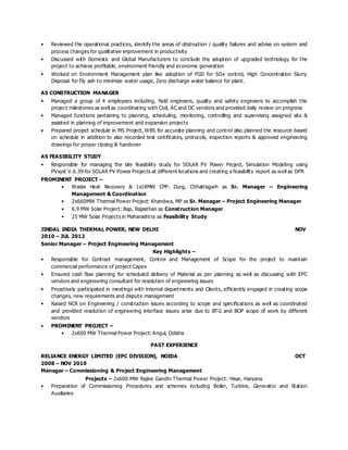 • Reviewed the operational practices, identify the areas of obstruction / quality failures and advise on system and
process changes for qualitative improvement in productivity
• Discussed with Domestic and Global Manufacturers to conclude the adoption of upgraded technology for the
project to achieve profitable, environment friendly and economic generation
• Worked on Environment Management plan like adoption of FGD for SOx control, High Concentration Slurry
Disposal for Fly ash to minimize water usage, Zero discharge water balance for plant.
AS CONSTRUCTION MANAGER
• Managed a group of 4 employees including, field engineers, quality and safety engineers to accomplish the
project milestones as well as coordinating with Civil, AC and DC vendors and provided daily review on progress
• Managed functions pertaining to planning, scheduling, monitoring, controlling and supervising assigned site &
assisted in planning of improvement and expansion projects
• Prepared project schedule in MS Project, WBS for accurate planning and control also planned the resource based
on schedule in addition to also recorded test certificates, protocols, inspection reports & approved engineering
drawings for proper closing & handover
AS FEASIBILITY STUDY
• Responsible for managing the site feasibility study for SOLAR PV Power Project, Simulation Modeling using
PVsyst V.6.39 for SOLAR PV Power Projects at different locations and creating a feasibility report as well as DPR
PROMINENT PROJECT –
• Waste Heat Recovery & 1x18MW CPP: Durg, Chhattisgarh as Sr. Manager – Engineering
Management & Coordination
• 2x660MW Thermal Power Project: Khandwa, MP as Sr. Manager – Project Engineering Manager
• 6.9 MW Solar Project: Bap, Rajasthan as Construction Manager
• 25 MW Solar Projects in Maharashtra as Feasibility Study
JINDAL INDIA THERMAL POWER, NEW DELHI NOV
2010 – JUL 2012
Senior Manager – Project Engineering Management
Key Highlights –
• Responsible for Contract management, Control and Management of Scope for the project to maintain
commercial performance of project Capex
• Ensured cash flow planning for scheduled delivery of Material as per planning as well as discussing with EPC
vendors and engineering consultant for resolution of engineering issues
• Proactively participated in meetings with internal departments and Clients, efficiently engaged in creating scope
changes, new requirements and dispute management
• Raised NCR on Engineering / construction issues according to scope and specifications as well as coordinated
and provided resolution of engineering interface issues arise due to BTG and BOP scope of work by different
vendors
• PROMINENT PROJECT –
• 2x600 MW Thermal Power Project: Angul, Odisha
PAST EXPERIENCE
RELIANCE ENERGY LIMITED (EPC DIVISION), NOIDA OCT
2008 – NOV 2010
Manager – Commissioning & Project Engineering Management
Projects – 2x600 MW Rajive Gandhi Thermal Power Project: Hisar, Haryana
• Preparation of Commissioning Procedures and schemes including Boiler, Turbine, Generator and Station
Auxiliaries
 