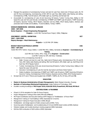 • Managed the operations of commissioning Furnace and duct Air Leak Test, Hydro test of Pressure parts, ID, FD
and PA Fans commissioning, Commissioning of ESP, ESP Air Leak Test, Boiler Safety valve floating and setting,
Commissioning of Mills, Fuel Oil System, APH, Boiler Light up, Coal Firing and full load trial
• Accountable for commissioning of Lube oil and Governing Oil System, Turbine Turning Gear, Rolling to Full
Speed No Load and Full Load trial also commissioning of MDBFP and TDBFP Lube Oil system, TDBFP Governing
Oil System, Governer Testing, HP/LP Heaters, Deaerator and Aux PRDS, HP/LP Dosing System, Interlock and
protection test for Boiler and Auxiliaries, TG and Auxiliaries, Pumps, TDBFPs
DOOSAN ENGINEERING SERVICES, GURGAON APR
2008 – SEP 2008
Senior Engineer – Project Engineering Management
Projects – 1x103 MW Thermal Power Project: CEBU, Philippinse
JSW ENERGY LIMITED, KARNATAKA OCT
2007 – MAR 2008
Deputy Manager – Mech Maintenance
Projects – 1x130 MW CPP: Bellary
BHARAT HEAVY ELECTRICALS LIMITED AUG
2002 – SEP 2007
4x500 MW NTPC Talcher: Angul, Odisha + 1x500 MW KPCL: Bellary, Karnataka as Engineer – Commissioning &
Testing
2x25 MW Gas Turbine, HPCL: Vizag, AP as Engineer – Construction
1x18 MW Turbine for CPP, EID Parry: Tamilnadu
• Preparation of Pre-commissioning check list of
• Boiler: Furnace and duct Air Leak Test, Hydro test of Pressure parts, Commissioning of ID, FD and PA
Fans, ESP, Safety valve floating and setting, Mill, Fuel Oil System, APH, Boiler Light up, Coal Firing & full
load trial, HP/LP Bypass System
• Turbine: Commissioning of Oil Lube oil and Governing Oil System, Turbine Turning Grear, Rolling to Full
Speed No Load, Full Load trial
• Generator: Commissioning of Lube Oil, Seal Oil, Gas System and Stator Water System
• Station Auxiliaries: Commissioning of MDBFP and TDBFP Lube Oil system, TDBFP Governing Oil System,
Governer Testing, Commissioning of HP/LP Heaters, Deaerator and Aux PRDS, HP/LP Dosing Sysytem
• No load trial of HT and LT Motors and Coupled trial of MDBFP, TDBFPs, ID, FD, PA Fans, APH and Mills
EDUCATION
• Master in Business Administration (Project Management), Sikkim Manipal University, Pursuing
• Bachelor of Technology (Mechanical Engineering), Indian Institute of Technology, 2002
• Excellent working knowledge of MS Project 2010, AutoCAD 2010, PowerPoint, MS Excel, MS Word
CERTIFICATIONS & TRAININGS
• PVsyst V 6.39 for simulation for Solar PV Power Projects
• Project Management Training at New Delhi (PMI-USA Affiliated)
• MS Project Certification and Executive training at NPTI Nagpur on “Familiarization of Power Plant”
• Management Training on Team Building in BHEL Hyderabad for 5 months
• Management Training for Project Execution in BHEL Bhopal
• Familiarization and design aspects of boiler pressure parts at BHEL Trichy
• Governing system familiarization and troubleshooting of 210 and 500MW steam turbine at BHEL Hardwar
• Vibration analysis and trouble shooting in rotating equipment BHEL Hyderabad
• DLN low NOX combustion of GAS turbine at BHEL Hyderabad
 