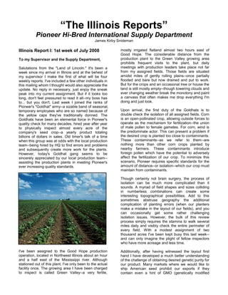 “The Illinois Reports”
Pioneer Hi-Bred International Supply Department
James Kirby Snideman
Illinois Report I: 1st week of July 2008
To my Supervisor and the Supply Department,
Salutations from the "Land of Lincoln." It's been a
week since my arrival in Illinois and at the behest of
my supervisor I make the first of what will be four
weekly reports. I've included a few other individuals in
this mailing whom I thought would also appreciate the
update. No reply in necessary, just enjoy the sneak
peak into my current assignment. But if it looks too
long, don't feel pressured to read it all--my boss has
to... but you don't. Last week I joined the ranks of
Pioneer's "Goldhat" army--a sizable band of seasonal,
temporary employees who are so named because of
the yellow caps they've traditionally donned. The
Goldhats have been an elemental force in Pioneer's
quality check for many decades, hired year after year
to physically inspect almost every acre of the
company's seed crop--a yearly product totaling
billions of dollars in sales. Old timer's talk of a time
when this group was at odds with the local production
team--being hired by HQ to find errors and problems
and subsequently create more work for the plants.
However, today's Goldhat gang seems to be
sincerely appreciated by our local production team--
assisting the production plants in meeting Pioneer's
ever increasing quality standards.
I've been assigned to the Good Hope production
operation, located in Northwest Illinois about an hour
and a half east of the Mississippi river. Although
stationed out of this plant, I've only been to the actual
facility once. The growing area I have been charged
to inspect is called Green Valley--a very fertile,
mostly irrigated flatland almost two hours east of
Good Hope. The considerable distance from the
production plant to the Green Valley growing area
prohibits frequent visits to the plant, but daily
meetings with production leaders take place not far
from my assigned fields. Those fields are situated
amidst miles of gently rolling plains--once partially
flooded and bare but now drained and put to work.
But for the crops and an occasional tree or house the
land is still mostly empty--though towering clouds and
ever changing weather break the monotony and paint
a canvass that often makes me drop everything I'm
doing and just look.
Upon arrival, the first duty of the Goldhats is to
double check the isolation of all assigned fields. Corn
is an open-pollinated crop, allowing outside forces to
operate as the mechanism for fertilization--the union
of male pollen to female gametes. For corn, wind is
the predominate actor. This can present a problem if
the desired crop is planted too close to contaminants.
These contaminants--as we refer to them--are
nothing more than other corn crops planted by
nearby farmers. These contaminants introduce
foreign pollen which have the potential to adversely
affect the fertilization of our crop. To minimize this
scenario, Pioneer requires specific standards for the
amount of distance--or isolation--which our crop must
maintain from contaminants.
Though certainly not brain surgery, the process of
isolation can be much more complicated than it
sounds. A myriad of field shapes and sizes colliding
in numberless combinations can create some
interesting topographical possibilities. Add to this
sometimes abstruse geography the additional
complication of planting errors (when our planters
make a mistake in the layout of our fields), and you
can occasionally get some rather challenging
isolation issues. However, the bulk of this review
process simply requires the stamina to walk several
miles daily and visibly check the entire perimeter of
every field. With a modest assignment of two
thousand acres I've been kept busy this last week--
and can only imagine the plight of fellow inspectors
who have more acreage and less time.
Additionally, after having witnessed the layout first
hand I have developed a much better understanding
of the challenge of obtaining desired genetic purity for
our product. Many markets where we would like to
ship American seed prohibit our exports if they
contain even a hint of GMO (genetically modified
 