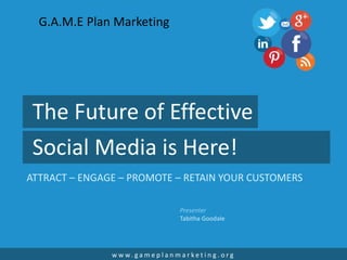 The Future of Effective
Social Media is Here!
ATTRACT – ENGAGE – PROMOTE – RETAIN YOUR CUSTOMERS
w w w. g a m e p l a n m a r k e t i n g . o r g
Presenter
Tabitha Goodale
G.A.M.E Plan Marketing
 