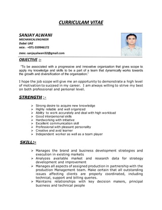CURRICULAM VITAE
SANJAY ALWANI
MECHANICALENGINEER
Dubai UAE
MOB.:- +971-559946172
EMAIL:-sanjayalwani32@gmail.com
OBJECTIVE :-
“To be associated with a progressive and innovative organization that gives scope to
apply my knowledge and skills to be a part of a team that dynamically works towards
the growth and diversification of the organization.”
I hope the job scope will give me an opportunity to demonstrate a high level
of motivation to succeed in my career. I am always willing to strive my best
on both professional and personal level.
STRENGTH :-
 Strong desire to acquire new knowledge
 Highly reliable and well organized
 Ability to work accurately and deal with high workload
 Good interpersonal skills
 Hardworking with initiative
 Excellent communication skill
 Professional with pleasant personality
 Creative and avid learner
 Independent worker as well as a team player
SKILL:-
 Manages the brand and business development strategies and
execution in existing markets
 Analyzes available market and research data for strategy
development and improvement
 Manages all aspects of assigned production in partnership with the
production Management team. Make certain that all outstanding
issues affecting clients are properly coordinated, including
technical, support and billing queries.
 Maintains relationships with key decision makers, principal
business and technical people
 