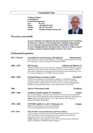 Curriculum Vitae
Wolfgang Timpen
6, Niederbach
D-53639 Koenigswinter
Age : 56 years
Phone: +49 2244 927 8 027
Mobile: +49 157 745 19 567
Email: wtimpen@timpen-energy.com
My assets, your benefit
27 years of business development and sales management in IT Consulting,
IT Hardware / Software, Telecommunications and Renewable Energies
22 years of project management and P&L responsibility, PMP (PMI)
10 years Managing Director and Head of BUs with up to 38 direct reports
Customer-oriented, analytical mindset and drive for success
Professional Experience
2013 – Present Consultant for restructuring, self-employed Koenigswinter
Restructuring of wind farms, Due Diligence, action plans, implementation, consulting
PV, certification as Project Management Professional (PMI)
2009 – 2013 BNT-Energy Pulheim and Illinois, US
Managing Director of a start-up, acquisition, planning, Financial Projections, contract
negotiations, EPC of PV systems in Germany (roof-top, ground-mounted), 3 MW in
total, project management, evaluating wind farm projects, areas and developers in the
US, project development of a 55 MW wind farm in Illinois
2004 – 2009 Orange Business Germany GmbH Dusseldorf
Global Account Manager for multinational companies in the Pharmaceutical,
Insurance, Logistics, Retail, Metal and Utilities Industries, Sales of global fully
managed networks, Managed Services for IT and voice, consulting and equipment,
Heading virtual international teams, 3 years outperformed, revenue 8 M €
2004 Sales of wind energy funds Bergheim
2002 – 2004 Admintas GmbH (midsize IT consultancy) Aachen
Key Account Manager, winning of new customers for commercial and technical IT
Directing the staffing department; project management for employees and freelancers
Topics: application engineering Java, .net; SAP; coaching, Data Integration /
Information Quality Management
1990 – 2002 SYSTOR GmbH & Co. KG / Schumann AG Cologne
Different responsibilities in sales and management,
9 of 11 years outperformed, power of procuration
01/00 – 06/02 Head of Profit Center Manufacturing and Process Industry
14 direct reports (consultants and sales), lead and developed team, revenue 9 M €,
P&L responsibility, Project management for 50+ employees and freelancers,
managing resources, sales and sales administration
Topics: application mgmt, application eng., SAP consulting, Systems Integration,
Business Intelligence (SAP BW, Business Objects)
 
