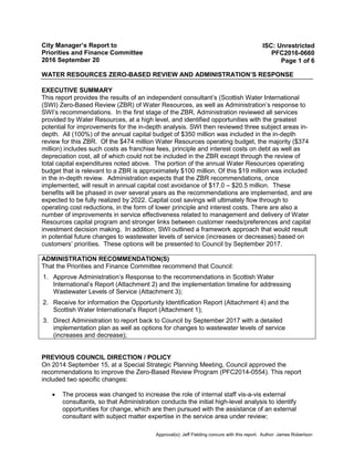 City Manager’s Report to
Priorities and Finance Committee
2016 September 20
WATER RESOURCES ZERO-BASED REVIEW AND ADMINISTRATION’S RESPONSE
ISC: Unrestricted
PFC2016-0660
Page 1 of 6
EXECUTIVE SUMMARY
This report provides the results of an independent consultant’s (Scottish Water International
(SWI) Zero-Based Review (ZBR) of Water Resources, as well as Administration’s response to
SWI’s recommendations. In the first stage of the ZBR, Administration reviewed all services
provided by Water Resources, at a high level, and identified opportunities with the greatest
potential for improvements for the in-depth analysis. SWI then reviewed three subject areas in-
depth. All (100%) of the annual capital budget of $350 million was included in the in-depth
review for this ZBR. Of the $474 million Water Resources operating budget, the majority ($374
million) includes such costs as franchise fees, principle and interest costs on debt as well as
depreciation cost, all of which could not be included in the ZBR except through the review of
total capital expenditures noted above. The portion of the annual Water Resources operating
budget that is relevant to a ZBR is approximately $100 million. Of this $19 million was included
in the in-depth review. Administration expects that the ZBR recommendations, once
implemented, will result in annual capital cost avoidance of $17.0 – $20.5 million. These
benefits will be phased in over several years as the recommendations are implemented, and are
expected to be fully realized by 2022. Capital cost savings will ultimately flow through to
operating cost reductions, in the form of lower principle and interest costs. There are also a
number of improvements in service effectiveness related to management and delivery of Water
Resources capital program and stronger links between customer needs/preferences and capital
investment decision making. In addition, SWI outlined a framework approach that would result
in potential future changes to wastewater levels of service (increases or decreases) based on
customers’ priorities. These options will be presented to Council by September 2017.
ADMINISTRATION RECOMMENDATION(S)
That the Priorities and Finance Committee recommend that Council:
1. Approve Administration’s Response to the recommendations in Scottish Water
International’s Report (Attachment 2) and the implementation timeline for addressing
Wastewater Levels of Service (Attachment 3);
2. Receive for information the Opportunity Identification Report (Attachment 4) and the
Scottish Water International’s Report (Attachment 1);
3. Direct Administration to report back to Council by September 2017 with a detailed
implementation plan as well as options for changes to wastewater levels of service
(increases and decrease);
PREVIOUS COUNCIL DIRECTION / POLICY
On 2014 September 15, at a Special Strategic Planning Meeting, Council approved the
recommendations to improve the Zero-Based Review Program (PFC2014-0554). This report
included two specific changes:
• The process was changed to increase the role of internal staff vis-a-vis external
consultants, so that Administration conducts the initial high-level analysis to identify
opportunities for change, which are then pursued with the assistance of an external
consultant with subject matter expertise in the service area under review;
Approval(s): Jeff Fielding concurs with this report. Author: James Robertson
 