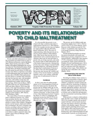 1
Summer, 2015	 Virginia Child Protection Newsletter	 Volume 103
Sponsored by
Child Protective
Services Unit
Virginia Department
of Social Services
Editor
Joann Grayson, Ph.D.
Editorial Director
Ann Childress, MSW
Editorial Assistant
Wanda Baker
Computer Consultant
Phil Grayson, MFA
Student Assistants
Anthony Chhoun
Tigrai Harris
Marissa Noell
Jessica Woolson
POVERTY AND ITS RELATIONSHIP
TO CHILD MALTREATMENT
continued on page 2
Poverty and child maltreatment are related.
The association was noted at least as early as
1979 (Wolock & Horowitz, cited in McSherry,
2004). Almost twenty years later, in 1996,
Sedlak & Broadhurst highlighted the associa-
tion when the Third National Incidence Study
of Child Abuse and Neglect found that fami-
lies with annual incomes below $15,000 were
22 times more likely to experience an incident
of child maltreatment than were families with
incomes above $30,000. Child maltreatment
has been shown to correlate with community
and state-level poverty rates, with unemploy-
ment rates, with welfare receipt rates and
with benefit levels (studies cited in Cancian,
Slack &Yang, 2010; Carter & Myers, 2007).
CLASP (Center for Law and Social Policy,
2009) and others (Hutson, 2010) claim that
poverty is the single best predictor of child
maltreatment, although it should be noted that
the majority of poor parents do not neglect
children (Carter & Myers, 2007; Hutson,
2010; McSherry, 2004).
The causal effect of income on maltreat-
ment is unknown (Cancian, et al., 2010).
Some postulate that the stress of dealing
with poverty can negatively impact parents’
abilities to relate to their children. Struggling
parents can feel anxious, depressed, fearful
and overwhelmed. The stress of dealing with
poverty, according to these researchers, can
result in inconsistent discipline, failure to
respond to children’s emotional needs, or
even failure to address potential safety risks
(studies cited in Duva & Metzger, 2010;
Hutson, 2010).
It is also possible that poverty is cor-
related with other conditions that relate to
maltreatment (Cancian et al., 2010; Hutson,
2010). For example, poverty rates are highest
for single mothers (Bassuk, DeCandia,
Beach, & Berman, 2014). The stress of
single parenting, rather than poverty per se,
may be a factor related to child maltreat-
ment. Other factors that raise the risk for
maltreatment such as maternal depression or
substance abuse may be more prevalent in
parents who are living in poverty, and could
be causative both of child maltreatment and
of the family being in poverty. Alternatively,
poverty may cause changes in mental health,
caretaking behaviors, and family dynamics
that then lead to maltreatment (Cancian et
al., 2010). It has also been hypothesized
that poverty may increase the visibility and
scrutiny of low income families to potential
reporters, such as case workers, artificially
raising rates of maltreatment for those in
poverty.
Incidence
In 2013, more than 45 million people
(about 14.5% of the population) lived at or
below the federal poverty threshold. The
poverty rate for children under age 18 was
19.9% (U.S. Census Bureau, 2014). An esti-
mated 20 million Americans account for the
“poorest of the poor” or those living at 50%
or less of the federal poverty level. Compris-
ing about 7% of the U.S. population, this
group had income less than $5,570 for an
individual or $11,157 for a family of four
(Bassuk et al., 2014).
The poverty rate for children under age
18 declined slightly from 21.8% in 2012 to
19.9% in 2013 (U.S. Census Bureau, 2014).
However, while children account for 23%
of the U. S. population, they represent 33%
of all people in poverty (Jiang, Ekono &
Skinner, 2015).
Female-headed households are among
the poorest households with nearly one-
third living in poverty compared to 6.2% of
married families. Additionally, three-quarters
(77.9%) of homeless families nationwide
are headed by single women (Institute for
Children, Poverty and Homelessness, 2013).
Single mothers with young children tend to
have less education and work experience,
resulting in lower wages. Their children are
among the most vulnerable in the country
(Mather, 2010).
Characteristics that raise the
risk of child abuse
Providing for children’s basic needs is a
fundamental responsibility of parents. Qual-
ities of parenting that are associated with
children’s competence include warmth and
positive affectivity, monitoring of children’s
behaviors, contingent responsivity, develop-
mentally appropriate guidance, and encour-
agement of autonomy (studies reviewed in
Torquati, 2002). Parent negotiation with oth-
er systems such as child care and education
are also instrumental in promoting children’s
competence.
While poverty is related to child maltreat-
ment, the link is not a simple one (Houshyar,
2014). For example, parents who are preoc-
cupied with basic survival needs may have
less time and energy to devote to providing
children with adequate support. Stressors
predict negative parenting and are associated
with negative affect and lowered self-es-
teem. Stresses associated with poverty and
homelessness and compromised physical and
mental health of parents can disrupt parents’
 