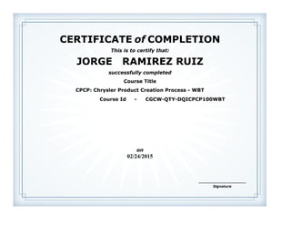 CERTIFICATE of COMPLETION
successfully completed
JORGE RAMIREZ RUIZ
This is to certify that:
CPCP: Chrysler Product Creation Process - WBT
Course Title
02/24/2015
on
Course Id - CGCW-QTY-DQICPCP100WBT
Signature
______________________
 