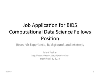 Job	
  Applica+on	
  for	
  BIDS	
  
Computa+onal	
  Data	
  Science	
  Fellows	
  
Posi+on	
  
Research	
  Experience,	
  Background,	
  and	
  Interests	
  
	
  
Mark	
  Yashar	
  
hFp://www.linkedin.com/in/markyashar	
  	
  
December	
  8,	
  2014	
  
	
  
1	
  12/8/14	
  
 