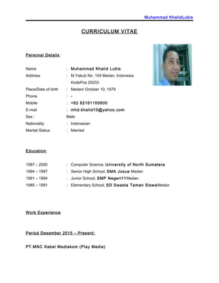 Muhammad KhalidLubis
CURRICULUM VITAE
Personal Details:
Name : Muhammad Khalid Lubis
Address : M.Yakub No. 104 Medan, Indonesia
KodePos 20233
Place/Date of birth : Medan/ October 10, 1979
Phone : -
Mobile : +62 82161100600
E-mail : mhd.khalid10@yahoo.com
Sex : Male
Nationality : Indonesian
Marital Status : Married
Education:
1997 – 2000 : Computer Science, University of North Sumatera
1994 – 1997 : Senior High School, SMA Josua Medan
1991 – 1994 : Junior School, SMP Negeri11Medan
1985 – 1991 : Elementary School, SD Swasta Taman SiswaMedan
Work Experience:
Period Desember 2015 – Present:
PT.MNC Kabel Mediakom (Play Media)
 