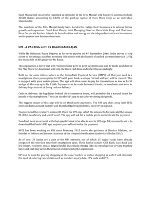  
	
  
Sunil	
  Munjal	
  will	
  cease	
  to	
  be	
  classified	
  as	
  promoter	
  in	
  the	
  firm.	
  Munjal	
  	
  will,	
  however,	
  continue	
  to	
  hold	
  
32500	
   shares	
   amounting	
   to	
   0.02%	
   of	
   the	
   paid-­‐up	
   capital	
   of	
   Hero	
   Moto	
   Corp	
   as	
   an	
   individual	
  
shareholder.	
  
	
  	
  
The	
  members	
  of	
  the	
  BML	
  Munjal	
  family	
  have	
  decided	
  to	
  realign	
  their	
  businesses	
  to	
  achieve	
  future	
  
growth	
  and	
  expansion...	
  Sunil	
  Kant	
  Munjal,	
  Joint	
  Managing	
  Director,	
  Hero	
  Moto	
  Corp,	
  and	
  Chairman,	
  
Hero	
  Corporate	
  Service,	
  intends	
  to	
  focus	
  his	
  time	
  and	
  energy	
  on	
  his	
  independent	
  and	
  core	
  businesses,	
  
and	
  to	
  pursue	
  new	
  business	
  interests.	
  
	
  	
  
	
  
UPI	
  –A	
  PARTING	
  GIFT	
  BY	
  RAGHURAM	
  RAJAN	
  
	
  
While	
   Mr	
   Rahuram	
   Rajan	
   Departs	
   as	
   his	
   term	
   expires	
   on	
   4th	
   September	
   2016,	
   India	
   moves	
   a	
   step	
  
closer	
  to	
  becoming	
  a	
  cashless	
  economy	
  this	
  month	
  with	
  the	
  launch	
  of	
  unified	
  payment	
  interface	
  (UPI),	
  
the	
  brainchild	
  of	
  RBI	
  governor	
  Mr	
  Rajan.	
  
	
  	
  
The	
  application,	
  a	
  move	
  that	
  will	
  revolutionalise	
  peer-­‐to-­‐peer	
  payments	
  and	
  will	
  be	
  made	
  available	
  on	
  
the	
  Play	
  Store	
  for	
  download,	
  will	
  help	
  the	
  track	
  cash	
  flow	
  and	
  collect	
  tax	
  accordingly.	
  
	
  	
  
Built	
   on	
   the	
   same	
   infrastructure	
   as	
   the	
   Immediate	
   Payment	
   Service	
   (IMPS),	
   all	
   that	
   you	
   need	
   is	
   a	
  
smartphone.	
  Once	
  you	
  register	
  for	
  UPI	
  with	
  your	
  bank,	
  a	
  unique	
  'virtual	
  address'	
  will	
  be	
  created.	
  This	
  
is	
  mapped	
  with	
  your	
  mobile	
  phone.	
  The	
  app	
  will	
  allow	
  users	
  to	
  pay	
  for	
  transactions	
  as	
  low	
  as	
  Rs	
  50	
  
and	
  go	
  all	
  the	
  way	
  up	
  to	
  Rs	
  1	
  lakh.	
  Payments	
  can	
  be	
  made	
  between	
  friends,	
  to	
  merchants	
  and	
  even	
  to	
  
delivery	
  boys	
  instead	
  of	
  doing	
  cash	
  on	
  delivery.	
  
	
  	
  
Cash	
  on	
  delivery,	
  the	
  big	
  driver	
  behind	
  the	
  e-­‐commerce	
  boom,	
  will	
  probably	
  die	
  a	
  natural	
  death	
  for	
  
people	
  with	
  smartphones.	
  They	
  can	
  use	
  the	
  UPI	
  app	
  to	
  pay	
  after	
  receiving	
  the	
  goods.	
  
	
  	
  
The	
  biggest	
  impact	
  of	
  this	
  app	
  will	
  be	
  on	
  third-­‐party	
  payments.	
  The	
  UPI	
  app	
  does	
  away	
  with	
  IFSC	
  
code	
  and	
  bank	
  account	
  number	
  and	
  branch	
  detail	
  requirements,	
  once	
  UPI	
  is	
  in	
  place.	
  
	
  	
  
You	
  just	
  need	
  the	
  receiver's	
  unique	
  ID.	
  Open	
  the	
  UPI	
  app,	
  select	
  the	
  amount	
  to	
  be	
  paid,	
  add	
  the	
  unique	
  
ID	
  of	
  the	
  beneficiary	
  and	
  select	
  'send'.	
  The	
  app	
  will	
  ask	
  for	
  a	
  mobile	
  pin	
  to	
  authenticate	
  the	
  payment.	
  
	
  	
  
You	
  don't	
  need	
  an	
  account	
  with	
  that	
  specific	
  bank	
  to	
  be	
  able	
  to	
  use	
  its	
  UPI	
  app.	
  All	
  you	
  need	
  to	
  do	
  is	
  to	
  
download	
  that	
  bank's	
  UPI	
  app,	
  register	
  yourself	
  and	
  make	
  the	
  payment.	
  
	
  	
  
NPCI	
   has	
   been	
   working	
   on	
   UPI	
   since	
   February	
   2015	
   under	
   the	
   guidance	
   of	
   Nandan	
   Nilekani,	
   co-­‐
founder	
  of	
  Infosys	
  and	
  former	
  chairman	
  of	
  the	
  Unique	
  Identification	
  Authority	
  of	
  India	
  (UIAI).	
  
	
  	
  
As	
   of	
   now,	
   29	
   banks	
   are	
   a	
   part	
   of	
   the	
   UPI	
   network,	
   out	
   of	
   which	
   15	
   major	
   banks	
   have	
   already	
  
integrated	
  the	
  interface	
  into	
  their	
  smartphone	
  apps.	
  These	
  banks	
  include	
  ICICI	
  Bank,	
  Axis	
  Bank	
  and	
  
few	
  others.	
  However,	
  India's	
  largest	
  lender	
  State	
  Bank	
  of	
  India	
  (SBI)	
  is	
  yet	
  to	
  have	
  an	
  UPI	
  app	
  but	
  they	
  
have	
  said	
  that	
  they	
  are	
  in	
  the	
  process	
  of	
  developing	
  the	
  application.	
  
	
  	
  
UPI	
  can	
  be	
  used	
  for	
  grocery	
  shopping	
  at	
  the	
  supermarket,	
  or	
  online	
  shopping	
  as	
  well.	
  It	
  will	
  eliminate	
  
the	
  need	
  of	
  entering	
  card	
  details	
  such	
  as	
  number,	
  expiry	
  date,	
  CVV	
  code	
  and	
  OTP.	
  
	
  
	
  
	
  
	
  
	
  
	
  
	
  
	
  
	
  
	
  
	
  
 