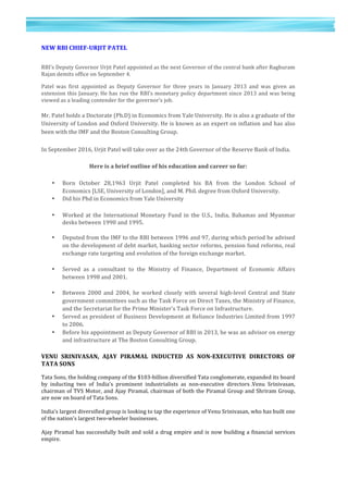 11	
  
	
  
	
  
1
1	
  
	
  
NEW	
  RBI	
  CHIEF-­‐URJIT	
  PATEL	
  	
  
	
  
RBI’s	
  Deputy	
  Governor	
  Urjit	
  Patel	
  appointed	
  as	
  the	
  next	
  Governor	
  of	
  the	
  central	
  bank	
  after	
  Raghuram	
  
Rajan	
  demits	
  office	
  on	
  September	
  4.	
  
	
  
Patel	
   was	
   first	
   appointed	
   as	
   Deputy	
   Governor	
   for	
   three	
   years	
   in	
   January	
   2013	
   and	
   was	
   given	
   an	
  
extension	
  this	
  January.	
  He	
  has	
  run	
  the	
  RBI’s	
  monetary	
  policy	
  department	
  since	
  2013	
  and	
  was	
  being	
  
viewed	
  as	
  a	
  leading	
  contender	
  for	
  the	
  governor’s	
  job.	
  
Mr.	
  Patel	
  holds	
  a	
  Doctorate	
  (Ph.D)	
  in	
  Economics	
  from	
  Yale	
  University.	
  He	
  is	
  also	
  a	
  graduate	
  of	
  the	
  
University	
  of	
  London	
  and	
  Oxford	
  University.	
  He	
  is	
  known	
  as	
  an	
  expert	
  on	
  inflation	
  and	
  has	
  also	
  
been	
  with	
  the	
  IMF	
  and	
  the	
  Boston	
  Consulting	
  Group.	
  
In	
  September	
  2016,	
  Urjit	
  Patel	
  will	
  take	
  over	
  as	
  the	
  24th	
  Governor	
  of	
  the	
  Reserve	
  Bank	
  of	
  India.	
  
Here	
  is	
  a	
  brief	
  outline	
  of	
  his	
  education	
  and	
  career	
  so	
  far:	
  
• Born	
   October	
   28,1963	
   Urjit	
   Patel	
   completed	
   his	
   BA	
   from	
   the	
   London	
   School	
   of	
  
Economics	
  [LSE,	
  University	
  of	
  London],	
  and	
  M.	
  Phil.	
  degree	
  from	
  Oxford	
  University.	
  	
  
• Did	
  his	
  Phd	
  in	
  Economics	
  from	
  Yale	
  University	
  
	
   • Worked	
  at	
  the	
  International	
  Monetary	
   Fund	
  in	
  the	
  U.S.,	
  India,	
  Bahamas	
  and	
  Myanmar	
  
desks	
  between	
  1990	
  and	
  1995.	
  
	
  
• Deputed	
  from	
  the	
  IMF	
  to	
  the	
  RBI	
  between	
  1996	
  and	
  97,	
  during	
  which	
  period	
  he	
  advised	
  
on	
  the	
  development	
  of	
  debt	
  market,	
  banking	
  sector	
  reforms,	
  pension	
  fund	
  reforms,	
  real	
  
exchange	
  rate	
  targeting	
  and	
  evolution	
  of	
  the	
  foreign	
  exchange	
  market.	
  
	
  
• Served	
   as	
   a	
   consultant	
   to	
   the	
   Ministry	
   of	
   Finance,	
   Department	
   of	
   Economic	
   Affairs	
  
between	
  1998	
  and	
  2001.	
  
	
  
• Between	
   2000	
   and	
   2004,	
   he	
   worked	
   closely	
   with	
   several	
   high-­‐level	
   Central	
   and	
   State	
  
government	
  committees	
  such	
  as	
  the	
  Task	
  Force	
  on	
  Direct	
  Taxes,	
  the	
  Ministry	
  of	
  Finance,	
  
and	
  the	
  Secretariat	
  for	
  the	
  Prime	
  Minister’s	
  Task	
  Force	
  on	
  Infrastructure.	
  
• Served	
  as	
  president	
  of	
  Business	
  Development	
  at	
  Reliance	
  Industries	
  Limited	
  from	
  1997	
  
to	
  2006.	
  
• Before	
  his	
  appointment	
  as	
  Deputy	
  Governor	
  of	
  RBI	
  in	
  2013,	
  he	
  was	
  an	
  advisor	
  on	
  energy	
  
and	
  infrastructure	
  at	
  The	
  Boston	
  Consulting	
  Group.	
  
VENU	
   SRINIVASAN,	
   AJAY	
   PIRAMAL	
   INDUCTED	
   AS	
   NON-­‐EXECUTIVE	
   DIRECTORS	
   OF	
  
TATA	
  SONS	
  
	
  
Tata	
  Sons,	
  the	
  holding	
  company	
  of	
  the	
  $103-­‐billion	
  diversified	
  Tata	
  conglomerate,	
  expanded	
  its	
  board	
  
by	
   inducting	
   two	
   of	
   India's	
   prominent	
   industrialists	
   as	
   non-­‐executive	
   directors	
  .Venu	
   Srinivasan,	
  
chairman	
  of	
  TVS	
  Motor,	
  and	
  Ajay	
  Piramal,	
  chairman	
  of	
  both	
  the	
  Piramal	
  Group	
  and	
  Shriram	
  Group,	
  
are	
  now	
  on	
  board	
  of	
  Tata	
  Sons.	
  
	
  	
  
India's	
  largest	
  diversified	
  group	
  is	
  looking	
  to	
  tap	
  the	
  experience	
  of	
  Venu	
  Srinivasan,	
  who	
  has	
  built	
  one	
  
of	
  the	
  nation's	
  largest	
  two-­‐wheeler	
  businesses.	
  
	
  	
  
Ajay	
  Piramal	
  has	
  successfully	
  built	
  and	
  sold	
  a	
  drug	
  empire	
  and	
  is	
  now	
  building	
  a	
  financial	
  services	
  
empire.	
  	
  
	
  
 