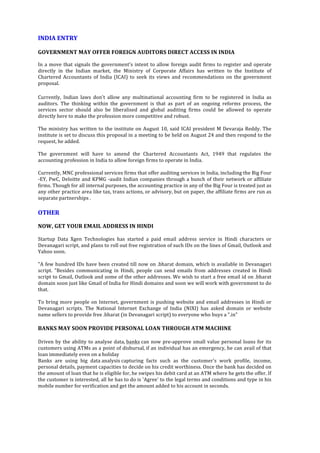  
	
  
	
  
INDIA	
  ENTRY	
  
	
  
GOVERNMENT	
  MAY	
  OFFER	
  FOREIGN	
  AUDITORS	
  DIRECT	
  ACCESS	
  IN	
  INDIA	
  	
  
	
  
In	
  a	
  move	
  that	
  signals	
  the	
  government's	
  intent	
  to	
  allow	
  foreign	
  audit	
  firms	
  to	
  register	
  and	
  operate	
  
directly	
   in	
   the	
   Indian	
   market,	
   the	
   Ministry	
   of	
   Corporate	
   Affairs	
   has	
   written	
   to	
   the	
   Institute	
   of	
  
Chartered	
   Accountants	
   of	
   India	
   (ICAI)	
   to	
   seek	
   its	
   views	
   and	
   recommendations	
   on	
   the	
   government	
  
proposal.	
  	
  
	
  
Currently,	
   Indian	
   laws	
   don't	
   allow	
   any	
   multinational	
   accounting	
   firm	
   to	
   be	
   registered	
   in	
   India	
   as	
  
auditors.	
   The	
   thinking	
   within	
   the	
   government	
   is	
   that	
   as	
   part	
   of	
   an	
   ongoing	
   reforms	
   process,	
   the	
  
services	
   sector	
   should	
   also	
   be	
   liberalised	
   and	
   global	
   auditing	
   firms	
   could	
   be	
   allowed	
   to	
   operate	
  
directly	
  here	
  to	
  make	
  the	
  profession	
  more	
  competitive	
  and	
  robust.	
  
	
  	
  
The	
  ministry	
  has	
  written	
  to	
  the	
  institute	
  on	
  August	
  10,	
  said	
  ICAI	
  president	
  M	
  Devaraja	
  Reddy.	
  The	
  
institute	
  is	
  set	
  to	
  discuss	
  this	
  proposal	
  in	
  a	
  meeting	
  to	
  be	
  held	
  on	
  August	
  24	
  and	
  then	
  respond	
  to	
  the	
  
request,	
  he	
  added.	
  
	
  	
  
The	
   government	
   will	
   have	
   to	
   amend	
   the	
   Chartered	
   Accountants	
   Act,	
   1949	
   that	
   regulates	
   the	
  
accounting	
  profession	
  in	
  India	
  to	
  allow	
  foreign	
  firms	
  to	
  operate	
  in	
  India.	
  
	
  	
  
Currently,	
  MNC	
  professional	
  services	
  firms	
  that	
  offer	
  auditing	
  services	
  in	
  India,	
  including	
  the	
  Big	
  Four	
  
-­‐EY,	
  PwC,	
  Deloitte	
  and	
  KPMG	
  -­‐audit	
  Indian	
  companies	
  through	
  a	
  bunch	
  of	
  their	
  network	
  or	
  affiliate	
  
firms.	
  Though	
  for	
  all	
  internal	
  purposes,	
  the	
  accounting	
  practice	
  in	
  any	
  of	
  the	
  Big	
  Four	
  is	
  treated	
  just	
  as	
  
any	
  other	
  practice	
  area	
  like	
  tax,	
  trans	
  actions,	
  or	
  advisory,	
  but	
  on	
  paper,	
  the	
  affiliate	
  firms	
  are	
  run	
  as	
  
separate	
  partnerships	
  .	
  
	
  
OTHER	
  
	
  
NOW,	
  GET	
  YOUR	
  EMAIL	
  ADDRESS	
  IN	
  HINDI	
  	
  
	
  
Startup	
   Data	
   Xgen	
   Technologies	
   has	
   started	
   a	
   paid	
   email	
   address	
   service	
   in	
   Hindi	
   characters	
   or	
  
Devanagari	
  script,	
  and	
  plans	
  to	
  roll	
  out	
  free	
  registration	
  of	
  such	
  IDs	
  on	
  the	
  lines	
  of	
  Gmail,	
  Outlook	
  and	
  
Yahoo	
  soon.	
  
	
  	
  
"A	
  few	
  hundred	
  IDs	
  have	
  been	
  created	
  till	
  now	
  on	
  .bharat	
  domain,	
  which	
  is	
  available	
  in	
  Devanagari	
  
script.	
   "Besides	
   communicating	
   in	
   Hindi,	
   people	
   can	
   send	
   emails	
   from	
   addresses	
   created	
   in	
   Hindi	
  
script	
  to	
  Gmail,	
  Outlook	
  and	
  some	
  of	
  the	
  other	
  addresses.	
  We	
  wish	
  to	
  start	
  a	
  free	
  email	
  id	
  on	
  .bharat	
  
domain	
  soon	
  just	
  like	
  Gmail	
  of	
  India	
  for	
  Hindi	
  domains	
  and	
  soon	
  we	
  will	
  work	
  with	
  government	
  to	
  do	
  
that.	
  
	
  
To	
  bring	
  more	
  people	
  on	
  Internet,	
  government	
  is	
  pushing	
  website	
  and	
  email	
  addresses	
  in	
  Hindi	
  or	
  
Devanagari	
   scripts.	
   The	
   National	
   Internet	
   Exchange	
   of	
   India	
   (NIXI)	
   has	
   asked	
   domain	
   or	
   website	
  
name	
  sellers	
  to	
  provide	
  free	
  .bharat	
  (in	
  Devanagari	
  script)	
  to	
  everyone	
  who	
  buys	
  a	
  ".in"	
  	
  
	
  
BANKS	
  MAY	
  SOON	
  PROVIDE	
  PERSONAL	
  LOAN	
  THROUGH	
  ATM	
  MACHINE	
  
	
  
Driven	
  by	
  the	
  ability	
  to	
  analyse	
  data,	
  banks	
  can	
  now	
  pre-­‐approve	
  small	
  value	
  personal	
  loans	
  for	
  its	
  
customers	
  using	
  ATMs	
  as	
  a	
  point	
  of	
  disbursal,	
  if	
  an	
  individual	
  has	
  an	
  emergency,	
  he	
  can	
  avail	
  of	
  that	
  
loan	
  immediately	
  even	
  on	
  a	
  holiday	
  
Banks	
   are	
   using	
   big	
   data	
  analysis	
  capturing	
   facts	
   such	
   as	
   the	
   customer's	
   work	
   profile,	
   income,	
  
personal	
  details,	
  payment	
  capacities	
  to	
  decide	
  on	
  his	
  credit	
  worthiness.	
  Once	
  the	
  bank	
  has	
  decided	
  on	
  
the	
  amount	
  of	
  loan	
  that	
  he	
  is	
  eligible	
  for,	
  he	
  swipes	
  his	
  debit	
  card	
  at	
  an	
  ATM	
  where	
  he	
  gets	
  the	
  offer.	
  If	
  
the	
  customer	
  is	
  interested,	
  all	
  he	
  has	
  to	
  do	
  is	
  'Agree'	
  to	
  the	
  legal	
  terms	
  and	
  conditions	
  and	
  type	
  in	
  his	
  
mobile	
  number	
  for	
  verification	
  and	
  get	
  the	
  amount	
  added	
  to	
  his	
  account	
  in	
  seconds.	
  	
  
	
  
	
  
	
  
 