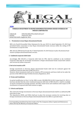 13	
  
	
  
	
  
1
3	
  
	
  
	
  
	
  
SEBI	
  	
  
FOREIGN	
  INVESTMENT	
  IN	
  RUPEE	
  DENOMINATED	
  BONDS	
  ISSUED	
  OVERSEAS	
  BY	
  
INDIAN	
  CORPORATES	
  
	
  
CIRCULAR	
  	
   	
  	
  	
  	
  	
  :SEBI/HO/IMD/FPIC/CIR/P/2016/67	
  	
  
DATED	
   	
  	
  	
  	
  	
  	
  	
   	
  	
  	
  	
  	
  :August	
  04,	
  2016	
  	
  
EFFECTIVE	
  DATE:	
  August	
  04,	
  2016	
  	
  
	
  
1. Permission	
  to	
  issue	
  Rupee	
  denominated	
  bonds	
  
	
  
RBI	
  in	
  its	
  Fourth	
  Bi-­‐monthly	
  Policy	
  Statement	
  for	
  the	
  year	
  2015-­‐16,	
  dated	
  September	
  29,	
  2015	
  had	
  
permitted	
  Indian	
  corporates	
  to	
  issue	
  Rupee	
  denominated	
  bonds	
  overseas	
  within	
  the	
  ceiling	
  of	
  FPI	
  
investments	
  in	
  corporate	
  debt.	
  	
  
	
  
RBI,	
  vide	
  A.P.	
  (DIR	
  Series)	
  Circular	
  No.17	
  dated	
  September	
  29,	
  2015	
  had	
  put	
  in	
  place	
  the	
  framework	
  for	
  
issuance	
  of	
  Rupee	
  denominated	
  bonds	
  overseas.	
  	
  
	
  
2.	
  	
  Combined	
  corporate	
  debt	
  Limit	
  
	
  
Accordingly,	
   INR	
   244,323	
   cr	
   Corporate	
   debt	
   limit	
   for	
   FPIs	
   shall	
   be	
   redefined	
   as	
   the	
   Combined	
  
Corporate	
  debt	
  limit	
  for	
  all	
  foreign	
  investments	
  in	
  Rupee	
  denominated	
  bonds	
  issued	
  both	
  onshore	
  
and	
  overseas	
  by	
  Indian	
  corporates.	
  	
  
	
  
3.	
  Not	
  to	
  be	
  treated	
  as	
  FPI	
  
	
  
Foreign	
   investments	
   in	
   Overseas	
   Rupee	
   denominated	
   bonds	
   shall	
   now	
   be	
   reckoned	
   against	
   the	
  
Combined	
  Corporate	
  debt	
  limit	
  of	
  INR	
  244,323	
  cr.	
  
However,	
  these	
  investments	
  shall	
  not	
  be	
  treated	
  as	
  FPI	
  investments	
  and	
  hence	
  shall	
  not	
  be	
  under	
  the	
  
purview	
  of	
  the	
  SEBI	
  (Foreign	
  Portfolio	
  Investor),	
  Regulations,	
  2014.	
  
	
  
	
  4.	
  Terms	
  and	
  Conditions	
  
	
  
In	
  partial	
  modification	
  to	
  Para	
  5	
  of	
  the	
  SEBI	
  circular	
  CIR/IMD/FIIC/6/2013	
  dated	
  April	
  01,	
  2013,	
  it	
  
has	
  been	
  decided	
  that	
  the	
  entire	
  Combined	
  Corporate	
  debt	
  limit	
  of	
  INR	
  244,323	
  cr	
  shall	
  be	
  available	
  
on	
  tap	
  for	
  investment	
  by	
  foreign	
  investors.	
  All	
  other	
  extant	
  terms	
  and	
  conditions	
  with	
  respect	
  to	
  FPI	
  
investments	
  in	
  Corporate	
  debt	
  shall	
  continue	
  to	
  apply.	
  	
  
	
  
5.	
  	
  Criteria	
  and	
  System	
  
	
  
The	
  criteria	
  for	
  foreign	
  investments	
  in	
  Overseas	
  Rupee	
  denominated	
  bonds	
  shall	
  be	
  as	
  defined	
  by	
  RBI	
  
from	
  time	
  to	
  time.	
  
The	
   depositories	
   (NSDL	
   and	
   CDSL)	
   shall	
   put	
   in	
   place	
   the	
   necessary	
   systems	
   for	
   receiving	
   data	
   on	
  
foreign	
  investments	
  in	
  Overseas	
  Rupee	
  denominated	
  bonds	
  from	
  RBI	
  on	
  a	
  periodic	
  basis.	
  	
  
	
  
	
  
Corresponding	
  amendment	
  has	
  been	
  made	
  to	
  the	
  The	
  Companies	
  (Share	
  Capital	
  and	
  Debentures)	
  
Rules	
  2014	
  by	
  the	
  Ministry	
  of	
  Corporate	
  Affairs.	
  
	
  
 