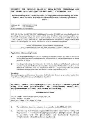  
	
  
SECURITIES	
   AND	
   EXCHANGE	
   BOARD	
   OF	
   INDIA	
   (LISTING	
   OBLIGATIONS	
   AND	
  
DISCLOSURE	
  REQUIREMENTS)	
  (SECOND	
  AMENDMENT)	
  REGULATIONS,	
  2016.	
  
	
  
Revision	
  in	
  Formats	
  for	
  Financial	
  Results	
  and	
  Implementation	
  of	
  Ind	
  As	
  by	
  the	
  listed	
  
entities	
  which	
  has	
  listed	
  their	
  debt	
  securities	
  and/or	
  non-­‐cumulative	
  preference	
  
shares.	
  
	
  
	
  
CIRCULAR	
  NO.	
   :CIR/IMD/DFI/69/2016	
  
DATE	
  	
   	
   :10TH	
  AUGUST,2016	
  
EFFECTIVE	
  DATE	
  	
  :	
  1ST	
  JANUARY	
  2017	
  
	
  
	
  
SEBI	
  vide	
  Circular	
  No.	
  CIR/IMD/DF1/9/2015	
  dated	
  November	
  27,	
  2015,	
  had	
  prescribed	
  formats	
  for	
  
publishing	
   financial	
   results	
   for	
   the	
   entities,	
   which	
   have	
   listed	
   their	
   debt	
   securities	
   and/or	
   non-­‐
cumulative	
   redeemable	
   preference	
   shares	
   (‘listed	
   entities’).	
   In	
   continuation	
   to	
   SEBI	
   Circular	
   No.	
  
“CIR/CFD/FAC/62/2016”	
  dated	
  July	
  05,	
  2016,	
  the	
  listed	
  entities	
  are	
  advised	
  to	
  comply	
  with	
  the	
  new	
  
formats	
  for	
  the	
  half	
  yearly	
  and	
  Annual	
  disclosure	
  of	
  financial	
  statements	
  as	
  updated	
  
	
  
For	
  the	
  revised	
  formats	
  please	
  check	
  the	
  following	
  link:	
  
http://www.sebi.gov.in/cms/sebi_data/attachdocs/1470830193897.pdf	
  
	
  
	
  
Applicability	
  of	
  the	
  existing	
  formats:	
  
	
  
1.	
   The	
  existing	
  formats	
  prescribed	
  in	
  SEBI	
  Circular	
  dated	
  November	
  27,	
  2015,	
  for	
  disclosure	
  
of	
  half	
  yearly	
  and	
  annual	
  financial	
  results,	
  shall	
  continue	
  till	
  the	
  period	
  ending	
  on	
  or	
  before	
  
December	
  31,	
  2016.	
  	
  
	
  
2.	
   For	
   the	
   period	
   ending	
   after	
   December	
   31,	
   2016,	
   the	
   disclosure	
   of	
   half	
   yearly	
   and	
   annual	
  
financial	
  results,	
  i.e.	
  the	
  Balance	
  Sheet	
  and	
  the	
  Statement	
  of	
  Profit	
  and	
  Loss,	
  shall	
  be	
  as	
  per	
  
the	
  formats	
  for	
  Balance	
  Sheet	
  and	
  Statement	
  of	
  Profit	
  and	
  Loss	
  (excluding	
  notes	
  and	
  detailed	
  
sub-­‐classification)	
  as	
  prescribed	
  in	
  Schedule	
  III	
  to	
  the	
  Companies	
  Act,	
  2013.	
  	
  
	
  
Exception:	
  
Banking	
   Companies	
   and	
   Insurance	
   Companies	
   shall	
   follow	
   the	
   formats	
   as	
   prescribed	
   under	
   their	
  
respective	
  Acts/Regulations	
  as	
  specified	
  by	
  their	
  Regulators	
  
	
  
	
  
	
  
SECURITIES	
  CONTRACT	
  (REGULATION)	
  RULES,	
  1957	
  (HEREINAFTER	
  REFERRED	
  TO	
  AS	
  
SCRR)	
   AND	
   SEBI	
   (STOCK-­‐BROKERS	
   AND	
   SUB-­‐BROKERS)	
   REGULATIONS,	
  
1992(HEREINAFTER	
  REFERRED	
  TO	
  AS	
  BROKER	
  REGULATIONS)	
  .	
  
	
  
Preservation	
  of	
  Record	
  
	
  
CIRCULAR	
  NO.:	
  SEBI/HO/CDMRD/DMP/CIR/P/2016/74	
  
DATE:	
   	
  AUGUST	
  30,	
  2016	
   	
  
EFFECTIVE	
  DATE:	
  SEPTEMBER	
  29,	
  2016.	
  
	
  
	
  
1.	
   The	
  notification	
  issued	
  in	
  pursuance	
  of	
  merger	
  of	
  erstwhile	
  FMC	
  with	
  SEBI.	
  
	
  
2. All	
  commodity	
  derivatives	
  exchanges	
  and	
  their	
  members	
  are	
  directed	
  to	
  comply	
  with	
  
the	
  provisions	
  of	
  Securities	
  Contract	
  (Regulation)	
  Rules,	
  1957	
  (hereinafter	
  referred	
  
to	
   as	
   SCRR)	
   and	
   SEBI	
   (Stock-­‐Brokers	
   and	
   Sub-­‐Brokers)	
   Regulations,	
  
1992(hereinafter	
  referred	
  to	
  as	
  Broker	
  Regulations).	
  
	
  
 
