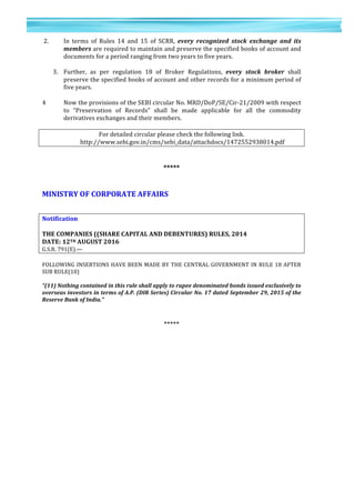 15	
  
	
  
	
  
1
5	
  
	
  2.	
  	
   In	
   terms	
   of	
   Rules	
   14	
   and	
   15	
   of	
   SCRR,	
   every	
   recognized	
   stock	
   exchange	
   and	
   its	
  
members	
  are	
  required	
  to	
  maintain	
  and	
  preserve	
  the	
  specified	
  books	
  of	
  account	
  and	
  
documents	
  for	
  a	
  period	
  ranging	
  from	
  two	
  years	
  to	
  five	
  years.	
  	
  
	
  
3. Further,	
   as	
   per	
   regulation	
   18	
   of	
   Broker	
   Regulations,	
   every	
   stock	
   broker	
   shall	
  
preserve	
  the	
  specified	
  books	
  of	
  account	
  and	
  other	
  records	
  for	
  a	
  minimum	
  period	
  of	
  
five	
  years.	
  	
  
	
  
4	
   Now	
  the	
  provisions	
  of	
  the	
  SEBI	
  circular	
  No.	
  MRD/DoP/SE/Cir-­‐21/2009	
  with	
  respect	
  
to	
   “Preservation	
   of	
   Records”	
   shall	
   be	
   made	
   applicable	
   for	
   all	
   the	
   commodity	
  
derivatives	
  exchanges	
  and	
  their	
  members.	
  	
  	
  
	
  
For	
  detailed	
  circular	
  please	
  check	
  the	
  following	
  link.	
  
http://www.sebi.gov.in/cms/sebi_data/attachdocs/1472552938014.pdf	
  
	
  
	
  
*****	
  
	
  
	
  
MINISTRY	
  OF	
  CORPORATE	
  AFFAIRS	
  
	
  
	
  
Notification	
  
	
  
THE	
  COMPANIES	
  ((SHARE	
  CAPITAL	
  AND	
  DEBENTURES)	
  RULES,	
  2014	
  
DATE:	
  12TH	
  AUGUST	
  2016	
  
G.S.R.	
  791(E).—	
  
	
  
FOLLOWING	
  INSERTIONS	
  HAVE	
  BEEN	
  MADE	
  BY	
  THE	
  CENTRAL	
  GOVERNMENT	
  IN	
  RULE	
  18	
  AFTER	
  
SUB	
  RULE(10)	
  
	
  
“(11)	
  Nothing	
  contained	
  in	
  this	
  rule	
  shall	
  apply	
  to	
  rupee	
  denominated	
  bonds	
  issued	
  exclusively	
  to	
  
overseas	
  investors	
  in	
  terms	
  of	
  A.P.	
  (DIR	
  Series)	
  Circular	
  No.	
  17	
  dated	
  September	
  29,	
  2015	
  of	
  the	
  
Reserve	
  Bank	
  of	
  India.”	
  
	
  
	
  
*****	
  
	
  
	
  
	
  
	
  
	
  
	
  
	
  
	
  
	
  
 