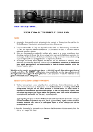 
	
  
	
  
	
  
	
  
FROM	
  THE	
  COURT	
  ROOM….	
  
	
  
SEHGAL	
  SCHOOL	
  OF	
  COMPETITION,	
  VS	
  DALBIR	
  SINGH	
  
	
  	
  
FACTS	
  	
  
1. Admittedly	
  the	
  respondent	
  took	
  admission	
  in	
  the	
  Institute	
  of	
  the	
  appellant	
  for	
  coaching	
  for	
  
Medical	
  Entrance	
  Examination,	
  which	
  was	
  for	
  duration	
  of	
  two	
  years.	
  	
  
	
  
2. Lump	
  sum	
  fees	
  of	
  Rs.	
  18,734/-­‐	
  was	
  deposited	
  on	
  1-­‐5-­‐2005	
  and	
  the	
  remaining	
  amount	
  of	
  Rs.	
  
18734/-­‐	
  was	
  deposited	
  in	
  two	
  instalments	
  on	
  7-­‐7-­‐2005	
  and	
  7-­‐10-­‐2005,	
  i.e.	
  the	
  entire	
  fee	
  was	
  
deposited	
  within	
  six	
  months.	
  	
  
3. However,	
   the	
   respondent-­‐student	
   left	
   midway	
   after	
   a	
   year	
   or	
   so	
   on	
   the	
   ground	
   that	
   after	
  
attending	
  coaching	
  he	
  found	
  that	
  it	
  was	
  not	
  up	
  to	
  the	
  mark	
  as	
  he	
  had	
  taken	
  admission	
  for	
  
coaching	
  in	
  Medical	
  Entrance	
  Test	
  whereas	
  Institute	
  faculty	
  members	
  were	
  mostly	
  teaching	
  
Engineering	
  subjects	
  and	
  giving	
  preference	
  to	
  engineering	
  students.	
  	
  
4. He	
  thought	
  that	
  things	
  would	
  improve	
  but	
  they	
  did	
  not	
  and	
  therefore	
  he	
  preferred	
  not	
  to	
  
waste	
  one	
  year	
  more	
  and	
  withdrew	
  from	
  the	
  Institute	
  and	
  asked	
  for	
  refund	
  of	
  the	
  balance	
  
fees,	
   which	
   was	
   declined,	
   and	
   consequently	
   he	
   filed	
   the	
   instant	
   complaint	
   before	
   the	
  
District	
  Forum	
  for	
  relief.	
  
The	
  District	
  Forum	
  vide	
  impugned	
  Order	
  dated	
  10-­‐10-­‐2008	
  has	
  only	
  directed	
  the	
  appellant	
  to	
  
refund	
   part	
   of	
   fees	
   Rs.	
   18,734/-­‐	
   without	
   any	
   compensation	
   for	
   mental	
   agony,	
   harassment	
  
having	
  been	
  forced	
  to	
  approach	
  the	
  legal	
  forum,	
  i.e.	
  the	
  Consumer	
  Forum	
  for	
  redressal	
  of	
  his	
  
grievances	
  as	
  well	
  as	
  cost	
  of	
  litigation.	
  
	
  OBSERVATIONS	
  Of	
  THE	
  STATE	
  COMMISSION	
  
1. We	
  have	
  already	
  taken	
  a	
  view	
  which	
  has	
  been	
  upheld	
  by	
  the	
  National	
  Commission	
  and	
  the	
  
same	
  view	
  was	
  also	
  taken	
  by	
  the	
  Supreme	
  court	
  that	
  no	
  institute	
  or	
  coaching	
  center	
  shall	
  
charge	
   lump	
   sum	
   fees	
   for	
   the	
   whole	
   duration	
   or	
   should	
   refund	
   the	
   fees	
   if	
   there	
   is	
  
deficiency	
  in	
  service	
  in	
  the	
  quality	
  or	
  coaching	
  etc.	
  or	
  for	
  which	
  period	
  the	
  student	
  does	
  
not	
  attend	
  coaching	
  as	
  any	
  clause	
  saying	
  that	
  fees	
  once	
  paid	
  shall	
  not	
  be	
  refunded	
  are	
  
unconscionable	
  and	
  unfair	
  and	
  therefore	
  not	
  enforceable.	
  	
  
	
  
Applying	
  this	
  principle,	
  we	
  do	
  not	
  find	
  any	
  merit	
  in	
  the	
  appeal	
  and	
  dismiss	
  the	
  same,	
  as	
  
we	
  apprehend	
  the	
  respondent	
  may	
  even	
  file	
  an	
  appeal	
  seeking	
  higher	
  compensation	
  or	
  
damages.	
  However,	
  since	
  there	
  is	
  no	
  such	
  appeal	
  before	
  us,	
  as	
  yet,	
  therefore,	
  we	
  are	
  not	
  
passing	
  any	
  such	
  order.	
  
2.	
  Appeal	
  is	
  disposed	
  of	
  in	
  aforesaid	
  terms.	
  Payment	
  shall	
  be	
  made	
  within	
  one	
  month	
  from	
  the	
  
date	
  of	
  	
  of	
  a	
  copy	
  of	
  this	
  Order.	
  
	
  
	
  
*****	
  
 
