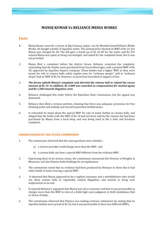 17	
  
	
  
	
  
1
7	
  
	
  
	
  
MANOJ	
  KUMAR	
  Vs	
  RELIANCE	
  MEDIA	
  WORKS	
  
	
  
	
  
Facts:	
  
	
  
1.	
  	
   Manoj	
  Kumar	
  went	
  for	
  a	
  movie	
  at	
  Big	
  Cinemas,	
  Jaipur,	
  run	
  by	
  Mumbai-­‐based	
  Reliance	
  Media	
  
Works.	
  He	
  bought	
  a	
  bottle	
  of	
  Aquafina	
  water.	
  The	
  printed	
  price	
  showed	
  an	
  MRP	
  of	
  Rs	
  16,	
  but	
  
Manoj	
  was	
  charged	
  Rs	
  30.	
  The	
  bill	
  gave	
  a	
  break	
  up	
  of	
  Rs	
  26	
  09	
  for	
  the	
  water	
  and	
  Rs	
  391	
  
astaxes.Manoj	
  was	
  upset	
  at	
  being	
  overcharged,	
  and	
  asked	
  for	
  the	
  complaint	
  book,	
  but	
  it	
  was	
  
not	
  provided.	
  
2.	
   Manoj	
   filed	
   a	
   complaint	
   before	
   the	
   district	
   forum.	
   Reliance	
   contested	
   the	
   complaint,	
  
contending	
  that	
  the	
  bottles	
  were	
  purchased	
  from	
  Varun	
  Beverages,	
  with	
  a	
  printed	
  MRP	
  of	
  Rs	
  
30,	
  approved	
  by	
  Aquafina	
  Pepsico	
  company	
  .These	
  bottles	
  had	
  a	
  higher	
  MRP	
  as	
  they	
  were	
  
meant	
   for	
   sale	
   in	
   cinema	
   halls,	
   while	
   regular	
   ones	
   for	
   “ordinary	
   people“	
   sold	
   in	
   “ordinary	
  
shops“	
  had	
  an	
  MRP	
  of	
  Rs	
  16.	
  However,	
  no	
  proof	
  was	
  furnished	
  in	
  support	
  of	
  this	
  .	
  
3.	
   The	
  forum	
  upheld	
  Manoj’s	
  complaint	
  and	
  directed	
  the	
  cinema	
  hall	
  to	
  refund	
  the	
  excess	
  
amount	
  of	
  Rs	
  14.	
  In	
  addition,	
  Rs	
  5,000	
  was	
  awarded	
  as	
  compensation	
  for	
  mental	
  agony	
  
and	
  Rs	
  1,500	
  towards	
  litigation	
  costs.	
  	
  
4.	
   Reliance	
  challenged	
  this	
  order	
  before	
  the	
  Rajasthan	
  State	
  Commission,	
  but	
  the	
  appeal	
  was	
  
dismissed.	
  	
  
5.	
   Reliance	
  then	
  filed	
  a	
  revision	
  petition,	
  claiming	
  that	
  there	
  was	
  adequate	
  provisions	
  for	
  free	
  
drinking	
  water	
  and	
  nobody	
  was	
  forced	
  to	
  purchase	
  bottled	
  water.	
  	
  
6.	
   It	
  reiterated	
  its	
  stand	
  about	
  the	
  special	
  MRP	
  for	
  sale	
  of	
  water	
  bottles	
  in	
  cinema	
  halls,	
  and	
  
alleged	
  that	
  the	
  bottle	
  with	
  the	
  MRP	
  of	
  Rs	
  16	
  had	
  not	
  been	
  sold	
  by	
  the	
  cinema,	
  but	
  had	
  been	
  
purchased	
   by	
   Manoj	
   from	
   a	
   local	
   shop,	
   and	
   was	
   being	
   used	
   to	
   file	
   a	
   false	
   and	
   frivolous	
  
complaint.	
  	
  
	
  
OBSERVATIONS	
  OF	
  THE	
  STATE	
  COMMISSION	
  
1. The	
  commission	
  observed	
  that	
  the	
  main	
  questions	
  were	
  whether	
  :	
  
a) a	
  service	
  provider	
  could	
  charge	
  more	
  than	
  the	
  MRP	
  ,	
  and	
  	
  
b) a	
  cinema	
  halls	
  can	
  have	
  a	
  special	
  MRP	
  different	
  from	
  the	
  ordinary	
  MRP	
  .	
  	
  
2.	
   Expressing	
  these	
  to	
  be	
  serious	
  issues,	
  the	
  commission	
  summoned	
  the	
  Director	
  of	
  Weights	
  &	
  
Measures,	
  and	
  also	
  Pepsico	
  India	
  Holdings	
  for	
  an	
  explanation.	
  
3.	
   The	
  commission	
  noted	
  that	
  no	
  evidence	
  had	
  been	
  produced	
  by	
  Reliance	
  to	
  show	
  that	
  it	
  had	
  
sold	
  a	
  bottle	
  of	
  water	
  bearing	
  a	
  special	
  MRP	
  .	
  
4.	
   	
  It	
  observed	
  that	
  Manoj	
  appeared	
  to	
  be	
  a	
  vigilant	
  consumer	
  and	
  a	
  whistleblower	
  who	
  would	
  
not	
   allow	
   cinema	
   halls	
   to	
   repeatedly	
   commit	
   illegalities,	
   and	
   wanted	
   to	
   bring	
   such	
  
malpractices	
  to	
  an	
  end.	
  	
  
5.	
   It	
  rejected	
  Reliance’s	
  argument	
  that	
  Manoj	
  was	
  not	
  a	
  consumer	
  and	
  that	
  it	
  was	
  permissible	
  to	
  
charges	
  more	
  than	
  the	
  MRP	
  in	
  view	
  of	
  a	
  Delhi	
  high	
  court	
  judgment	
  in	
  Delhi	
  Gymkhana	
  Club	
  
vs	
  Union	
  of	
  India.	
  
6.	
   The	
  commission	
  observed	
  that	
  Pepsico	
  was	
  making	
  contrary	
  submission	
  by	
  stating	
  that	
  its	
  
Aquafina	
  bottles	
  were	
  priced	
  at	
  Rs	
  16,	
  but	
  it	
  was	
  permissible	
  to	
  have	
  two	
  different	
  MRPs.	
  	
  
 