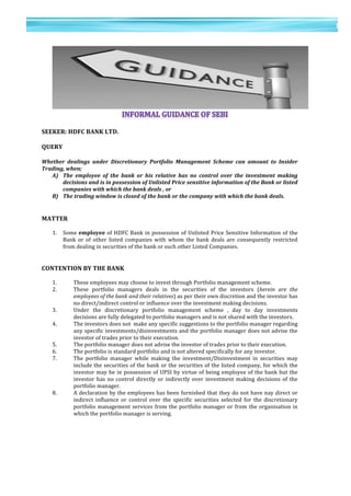 19	
  
	
  
	
  
1
9	
  
	
  
SEEKER:	
  HDFC	
  BANK	
  LTD.	
  
	
  
QUERY	
  
	
  
Whether	
   dealings	
   under	
   Discretionary	
   Portfolio	
   Management	
   Scheme	
   can	
   amount	
   to	
   Insider	
  
Trading,	
  when;	
  
A) The	
   employee	
   of	
   the	
   bank	
   or	
   his	
   relative	
   has	
   no	
   control	
   over	
   the	
   investment	
   making	
  
decisions	
  and	
  is	
  in	
  possession	
  of	
  Unlisted	
  Price	
  sensitive	
  information	
  of	
  the	
  Bank	
  or	
  listed	
  
companies	
  with	
  which	
  the	
  bank	
  deals	
  ,	
  or	
  
B) The	
  trading	
  window	
  is	
  closed	
  of	
  the	
  bank	
  or	
  the	
  company	
  with	
  which	
  the	
  bank	
  deals.	
  
	
  
	
  
MATTER	
  
	
  
1. Some	
  employee	
  of	
  HDFC	
  Bank	
  in	
  possession	
  of	
  Unlisted	
  Price	
  Sensitive	
  Information	
  of	
  the	
  
Bank	
   or	
   of	
   other	
   listed	
   companies	
   with	
   whom	
   the	
   bank	
   deals	
   are	
   consequently	
   restricted	
  
from	
  dealing	
  in	
  securities	
  of	
  the	
  bank	
  or	
  such	
  other	
  Listed	
  Companies.	
  
	
  
	
  
CONTENTION	
  BY	
  THE	
  BANK	
  
	
  
1. These	
  employees	
  may	
  choose	
  to	
  invest	
  through	
  Portfolio	
  management	
  scheme.	
  
2. These	
   portfolio	
   managers	
   deals	
   in	
   the	
   securities	
   of	
   the	
   investors	
   (herein	
   are	
   the	
  
employees	
  of	
  the	
  bank	
  and	
  their	
  relatives)	
  as	
  per	
  their	
  own	
  discretion	
  and	
  the	
  investor	
  has	
  
no	
  direct/indirect	
  control	
  or	
  influence	
  over	
  the	
  investment	
  making	
  decisions.	
  
3. Under	
   the	
   discretionary	
   portfolio	
   management	
   scheme	
   ,	
   day	
   to	
   day	
   investments	
  
decisions	
  are	
  fully	
  delegated	
  to	
  portfolio	
  managers	
  and	
  is	
  not	
  shared	
  with	
  the	
  investors.	
  
4. The	
  investors	
  does	
  not	
  	
  make	
  any	
  specific	
  suggestions	
  to	
  the	
  portfolio	
  manager	
  regarding	
  
any	
  specific	
  investments/disinvestments	
  and	
  the	
  portfolio	
  manager	
  does	
  not	
  advise	
  the	
  
investor	
  of	
  trades	
  prior	
  to	
  their	
  execution.	
  
5. The	
  portfolio	
  manager	
  does	
  not	
  advise	
  the	
  investor	
  of	
  trades	
  prior	
  to	
  their	
  execution.	
  
6. The	
  portfolio	
  is	
  standard	
  portfolio	
  and	
  is	
  not	
  altered	
  specifically	
  for	
  any	
  investor.	
  
7. The	
   portfolio	
   manager	
   while	
   making	
   the	
   investment/Disinvestment	
   in	
   securities	
   may	
  
include	
  the	
  securities	
  of	
  the	
  bank	
  or	
  the	
  securities	
  of	
  the	
  listed	
  company,	
  for	
  which	
  the	
  
investor	
  may	
  be	
  in	
  possession	
  of	
  UPSI	
  by	
  virtue	
  of	
  being	
  employee	
  of	
  the	
  bank	
  but	
  the	
  
investor	
  has	
  no	
  control	
  directly	
  or	
  indirectly	
  over	
  investment	
  making	
  decisions	
  of	
  the	
  
portfolio	
  manager.	
  
8. A	
  declaration	
  by	
  the	
  employees	
  has	
  been	
  furnished	
  that	
  they	
  do	
  not	
  have	
  nay	
  direct	
  or	
  
indirect	
   influence	
   or	
   control	
   over	
   the	
   specific	
   securities	
   selected	
   for	
   the	
   discretionary	
  
portfolio	
  management	
  services	
  from	
  the	
  portfolio	
  manager	
  or	
  from	
  the	
  organisation	
  in	
  
which	
  the	
  portfolio	
  manager	
  is	
  serving.	
  
	
  
	
  
	
  
	
  
 