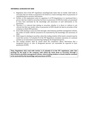  
	
  
INFORMAL	
  GUIDANCE	
  BY	
  SEBI	
  
	
  
1. Regulation	
   4(1)	
   of	
   the	
   PIT	
   regulations	
   unambiguously	
   states	
   that	
   no	
   insider	
   shall	
   trade	
   in	
  
securities	
  that	
  are	
  listed	
  or	
  proposed	
  to	
  be	
  listed	
  on	
  a	
  stock	
  exchange	
  when	
  in	
  possession	
  of	
  
unpublished	
  price	
  sensitive	
  information.	
  
2. Further,	
  in	
  the	
  explanatory	
  notes	
  to	
  regulation	
  4	
  of	
  PTI	
  Regulations	
  it	
  is	
  mentioned	
  that	
  a	
  
person	
  who	
  has	
  traded	
  in	
  securities	
  has	
  been	
  in	
  possession	
  of	
  UPSI	
  his	
  trades	
  are	
  presumed	
  
to	
   have	
   been	
   motivated	
   by	
   the	
   knowledge	
   and	
   awareness	
   of	
   such	
   information	
   in	
   his	
  
possession.	
  
3. Therefore	
   it	
   is	
   inferred	
   that	
   dealing	
   in	
   securities	
   whether	
   it	
   is	
   direct	
   or	
   indirect	
   is	
   not	
  
relevant	
  but	
  that	
  any	
  insider	
  when	
  in	
  possession	
  of	
  UPSI	
  should	
  not	
  deal	
  in	
  securities	
  of	
  the	
  
company	
  to	
  which	
  UPSI	
  pertains.	
  
4. Even	
  while	
  dealing	
  in	
  such	
  securities	
  through	
  a	
  discretionary	
  portfolio	
  management	
  scheme,	
  
the	
  trades	
  of	
  insider	
  shall	
  be	
  assumed	
  to	
  be	
  motivated	
  by	
  the	
  knowledge	
  and	
  awareness	
  of	
  
UPSI.	
  
5. With	
  respect	
  to	
  dealing	
  in	
  securities,	
  when	
  the	
  trading	
  window	
  of	
  the	
  bank	
  is	
  closed	
  it	
  may	
  be	
  
noted	
  that	
  section	
  4	
  of	
  schedule	
  B	
  of	
  the	
  PIT	
  Regulations	
  mandates	
  operation	
  of	
  a	
  notional	
  
window	
  as	
  an	
  instrument	
  of	
  monitoring	
  trading	
  by	
  the	
  designated	
  person.	
  
6. The	
   trading	
   window	
   shall	
   be	
   closed	
   when	
   the	
   compliance	
   officer	
   determines	
   that	
   a	
  
designated	
   person	
   or	
   class	
   of	
   designated	
   persons	
   can	
   reasonable	
   be	
   expected	
   to	
   have	
  
possession	
  of	
  UPSI.	
  
	
  
	
  
Thus,	
   Regulation	
   4(1)	
   read	
   with	
   section	
   4	
   of	
   schedule	
   B	
   of	
   the	
   PIT	
   regulations,	
   infer	
   that	
  
dealings	
   by	
   the	
   bank	
   or	
   the	
   company	
   with	
   which	
   the	
   bank	
   deals	
   in	
   securities	
   through	
   a	
  
discretionary	
  portfolio	
  management	
  scheme,	
  when	
  trading	
  window	
  is	
  closed,	
  shall	
  be	
  assumed	
  
to	
  be	
  motivated	
  by	
  the	
  knowledge	
  and	
  awareness	
  of	
  UPSI.	
  
	
  
	
  
	
  
	
  
	
  
	
  
	
  
	
  
	
  
	
  
	
  
	
  
	
  
	
  
	
  
	
  
	
  
	
  
	
  
	
  
	
  
	
  
	
  
	
  
	
  
	
  
	
  
	
  
	
  
	
  
	
  
	
  
	
  
 