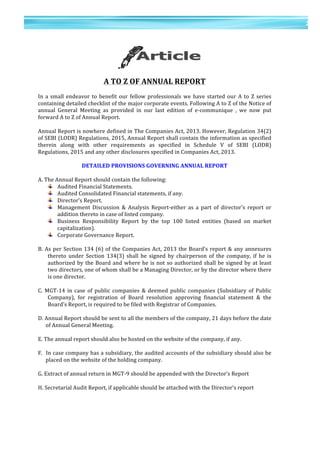 21	
  
	
  
	
  
2
1	
  
	
  
	
  
	
  
	
  
A	
  TO	
  Z	
  OF	
  ANNUAL	
  REPORT	
  
	
  
In	
  a	
  small	
  endeavor	
  to	
  benefit	
  our	
  fellow	
  professionals	
  we	
  have	
  started	
  our	
  A	
  to	
  Z	
  series	
  
containing	
  detailed	
  checklist	
  of	
  the	
  major	
  corporate	
  events.	
  Following	
  A	
  to	
  Z	
  of	
  the	
  Notice	
  of	
  
annual	
   General	
   Meeting	
   as	
   provided	
   in	
   our	
   last	
   edition	
   of	
   e-­‐communique	
   ,	
   we	
   now	
   put	
  
forward	
  A	
  to	
  Z	
  of	
  Annual	
  Report.	
  
	
  
Annual	
  Report	
  is	
  nowhere	
  defined	
  in	
  The	
  Companies	
  Act,	
  2013.	
  However,	
  Regulation	
  34(2)	
  
of	
  SEBI	
  (LODR)	
  Regulations,	
  2015,	
  Annual	
  Report	
  shall	
  contain	
  the	
  information	
  as	
  specified	
  
therein	
   along	
   with	
   other	
   requirements	
   as	
   specified	
   in	
   Schedule	
   V	
   of	
   SEBI	
   (LODR)	
  
Regulations,	
  2015	
  and	
  any	
  other	
  disclosures	
  specified	
  in	
  Companies	
  Act,	
  2013.	
  
	
  
DETAILED	
  PROVISIONS	
  GOVERNING	
  ANNUAL	
  REPORT	
  
	
  
A.	
  The	
  Annual	
  Report	
  should	
  contain	
  the	
  following:	
  
Audited	
  Financial	
  Statements.	
  
Audited	
  Consolidated	
  Financial	
  statements,	
  if	
  any.	
  
Director’s	
  Report.	
  
Management	
   Discussion	
   &	
   Analysis	
   Report-­‐either	
   as	
   a	
   part	
   of	
   director’s	
   report	
   or	
  
addition	
  thereto	
  in	
  case	
  of	
  listed	
  company.	
  
Business	
   Responsibility	
   Report	
   by	
   the	
   top	
   100	
   listed	
   entities	
   (based	
   on	
   market	
  
capitalization).	
  	
  
Corporate	
  Governance	
  Report.	
  
	
  
B.	
  As	
  per	
  Section	
  134	
  (6)	
  of	
  the	
  Companies	
  Act,	
  2013	
  the	
  Board’s	
  report	
  &	
  any	
  annexures	
  
thereto	
   under	
   Section	
   134(3)	
   shall	
   be	
   signed	
   by	
   chairperson	
   of	
   the	
   company,	
   if	
   he	
   is	
  
authorized	
  by	
  the	
  Board	
  and	
  where	
  he	
  is	
  not	
  so	
  authorized	
  shall	
  be	
  signed	
  by	
  at	
  least	
  
two	
  directors,	
  one	
  of	
  whom	
  shall	
  be	
  a	
  Managing	
  Director,	
  or	
  by	
  the	
  director	
  where	
  there	
  
is	
  one	
  director.	
  
	
  
C.	
  MGT-­‐14	
   in	
  case	
  of	
  public	
  companies	
   &	
  deemed	
   public	
  companies	
  (Subsidiary	
  of	
  Public	
  
Company),	
   for	
   registration	
   of	
   Board	
   resolution	
   approving	
   financial	
   statement	
   &	
   the	
  
Board’s	
  Report,	
  is	
  required	
  to	
  be	
  filed	
  with	
  Registrar	
  of	
  Companies.	
  
	
  
D.	
  Annual	
  Report	
  should	
  be	
  sent	
  to	
  all	
  the	
  members	
  of	
  the	
  company,	
  21	
  days	
  before	
  the	
  date	
  
of	
  Annual	
  General	
  Meeting.	
  
	
  
E.	
  The	
  annual	
  report	
  should	
  also	
  be	
  hosted	
  on	
  the	
  website	
  of	
  the	
  company,	
  if	
  any.	
  
	
  
F.	
  	
  In	
  case	
  company	
  has	
  a	
  subsidiary,	
  the	
  audited	
  accounts	
  of	
  the	
  subsidiary	
  should	
  also	
  be	
  
placed	
  on	
  the	
  website	
  of	
  the	
  holding	
  company.	
  
	
  
G.	
  Extract	
  of	
  annual	
  return	
  in	
  MGT-­‐9	
  should	
  be	
  appended	
  with	
  the	
  Director’s	
  Report	
  
	
  
H.	
  Secretarial	
  Audit	
  Report,	
  if	
  applicable	
  should	
  be	
  attached	
  with	
  the	
  Director’s	
  report	
  
	
  
 