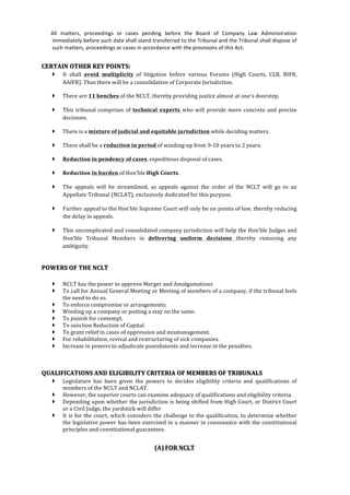  
	
  
	
  	
  	
  	
  	
  	
  	
  All	
   matters,	
   proceedings	
   or	
   cases	
   pending	
   before	
   the	
   Board	
   of	
   Company	
   Law	
   Administration	
  
immediately	
  before	
  such	
  date	
  shall	
  stand	
  transferred	
  to	
  the	
  Tribunal	
  and	
  the	
  Tribunal	
  shall	
  dispose	
  of	
  
such	
  matters,	
  proceedings	
  or	
  cases	
  in	
  accordance	
  with	
  the	
  provisions	
  of	
  this	
  Act.	
  
	
  
CERTAIN	
  OTHER	
  KEY	
  POINTS:	
  
} It	
   shall	
   avoid	
   multiplicity	
   of	
   litigation	
   before	
   various	
   Forums	
   (High	
   Courts,	
   CLB,	
   BIFR,	
  
AAIFR).	
  Thus	
  there	
  will	
  be	
  a	
  consolidation	
  of	
  Corporate	
  Jurisdiction.	
  
} There	
  are	
  11	
  benches	
  of	
  the	
  NCLT,	
  thereby	
  providing	
  justice	
  almost	
  at	
  one’s	
  doorstep.	
  
} This	
  tribunal	
  comprises	
  of	
  technical	
   experts	
   who	
  will	
  provide	
  more	
  concrete	
  and	
  precise	
  
decisions.	
  
} There	
  is	
  a	
  mixture	
  of	
  judicial	
  and	
  equitable	
  jurisdiction	
  while	
  deciding	
  matters.	
  
} There	
  shall	
  be	
  a	
  reduction	
  in	
  period	
  of	
  winding-­‐up	
  from	
  9-­‐10	
  years	
  to	
  2	
  years.	
  
} Reduction	
  in	
  pendency	
  of	
  cases,	
  expeditious	
  disposal	
  of	
  cases.	
  
} Reduction	
  in	
  burden	
  of	
  Hon’ble	
  High	
  Courts.	
  
} The	
   appeals	
   will	
   be	
   streamlined,	
   as	
   appeals	
   against	
   the	
   order	
   of	
   the	
   NCLT	
   will	
   go	
   to	
   an	
  
Appellate	
  Tribunal	
  (NCLAT),	
  exclusively	
  dedicated	
  for	
  this	
  purpose.	
  
} Further	
  appeal	
  to	
  the	
  Hon’ble	
  Supreme	
  Court	
  will	
  only	
  be	
  on	
  points	
  of	
  law,	
  thereby	
  reducing	
  
the	
  delay	
  in	
  appeals.	
  
} This	
  uncomplicated	
  and	
  consolidated	
  company	
  jurisdiction	
  will	
  help	
  the	
  Hon’ble	
  Judges	
  and	
  
Hon’ble	
   Tribunal	
   Members	
   in	
   delivering	
   uniform	
   decisions	
   thereby	
   removing	
   any	
  
ambiguity.	
  
	
  
POWERS	
  OF	
  THE	
  NCLT	
  
	
  
} NCLT	
  has	
  the	
  power	
  to	
  approve	
  Merger	
  and	
  Amalgamations	
  
} To	
  call	
  for	
  Annual	
  General	
  Meeting	
  or	
  Meeting	
  of	
  members	
  of	
  a	
  company,	
  if	
  the	
  tribunal	
  feels	
  
the	
  need	
  to	
  do	
  so.	
  
} To	
  enforce	
  compromise	
  or	
  arrangements.	
  
} Winding	
  up	
  a	
  company	
  or	
  putting	
  a	
  stay	
  on	
  the	
  same.	
  
} To	
  punish	
  for	
  contempt.	
  
} To	
  sanction	
  Reduction	
  of	
  Capital.	
  
} To	
  grant	
  relief	
  in	
  cases	
  of	
  oppression	
  and	
  mismanagement.	
  
} For	
  rehabilitation,	
  revival	
  and	
  restructuring	
  of	
  sick	
  companies.	
  
} Increase	
  in	
  powers	
  to	
  adjudicate	
  punishments	
  and	
  increase	
  in	
  the	
  penalties.	
  
	
  
	
  	
  
QUALIFICATIONS	
  AND	
  ELIGIBILITY	
  CRITERIA	
  OF	
  MEMBERS	
  OF	
  TRIBUNALS	
  
} Legislature	
   has	
   been	
   given	
   the	
   powers	
   to	
   decides	
   eligibility	
   criteria	
   and	
   qualifications	
   of	
  
members	
  of	
  the	
  NCLT	
  and	
  NCLAT.	
  
} However,	
  the	
  superior	
  courts	
  can	
  examine	
  adequacy	
  of	
  qualifications	
  and	
  eligibility	
  criteria.	
  
} Depending	
  upon	
  whether	
  the	
  jurisdiction	
  is	
  being	
  shifted	
  from	
  High	
  Court,	
  or	
  District	
  Court	
  
or	
  a	
  Civil	
  Judge,	
  the	
  yardstick	
  will	
  differ	
  
} It	
  is	
  for	
  the	
  court,	
  which	
  considers	
  the	
  challenge	
  to	
  the	
  qualification,	
  to	
  determine	
  whether	
  
the	
  legislative	
  power	
  has	
  been	
  exercised	
  in	
  a	
  manner	
  in	
  consonance	
  with	
  the	
  constitutional	
  
principles	
  and	
  constitutional	
  guarantees.	
  
	
  
(A) FOR	
  NCLT	
  
 