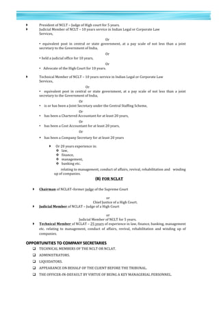 35	
  
	
  
	
  
3
5	
  
} President	
  of	
  NCLT	
  –	
  Judge	
  of	
  High	
  court	
  for	
  5	
  years.	
  
} Judicial	
  Member	
  of	
  NCLT	
  –	
  10	
  years	
  service	
  in	
  Indian	
  Legal	
  or	
  Corporate	
  Law	
  	
  
Services,	
  
	
   	
   	
   	
   	
   	
   Or	
  
• equivalent	
   post	
   in	
   central	
   or	
   state	
   government,	
   at	
   a	
   pay	
   scale	
   of	
   not	
   less	
   than	
   a	
   joint	
  
secretary	
  to	
  the	
  Government	
  of	
  India,	
  
	
   	
   	
   	
   	
   	
   Or	
  
•	
  held	
  a	
  judicial	
  office	
  for	
  10	
  years,	
  
	
   	
   	
   	
   	
   	
   Or	
  	
  
• 	
  Advocate	
  of	
  the	
  High	
  Court	
  for	
  10	
  years.	
  
	
  
} Technical	
  Member	
  of	
  NCLT	
  –	
  10	
  years	
  service	
  in	
  Indian	
  Legal	
  or	
  Corporate	
  Law	
  	
  	
  	
  
Services,	
  
Or	
  
• equivalent	
   post	
   in	
   central	
   or	
   state	
   government,	
   at	
   a	
   pay	
   scale	
   of	
   not	
   less	
   than	
   a	
   joint	
  
secretary	
  to	
  the	
  Government	
  of	
  India,	
  
	
   	
   	
   Or	
  	
  
• is	
  or	
  has	
  been	
  a	
  Joint	
  Secretary	
  under	
  the	
  Central	
  Staffing	
  Scheme,	
  
	
   	
   	
   Or	
  	
  
• has	
  been	
  a	
  Chartered	
  Accountant	
  for	
  at	
  least	
  20	
  years,	
  
	
   	
   	
   Or	
  
• has	
  been	
  a	
  Cost	
  Accountant	
  for	
  at	
  least	
  20	
  years,	
  
Or	
  
• has	
  been	
  a	
  Company	
  Secretary	
  for	
  at	
  least	
  20	
  years	
  
	
  
} Or	
  20	
  years	
  experience	
  in:	
  
v 	
  law,	
  
v 	
  finance,	
  
v 	
  management,	
  	
  
v 	
  banking	
  etc.	
  	
  
relating	
  to	
  management,	
  conduct	
  of	
  affairs,	
  revival,	
  rehabilitation	
  and	
  	
  	
  winding	
  
up	
  of	
  companies.	
  
(B)	
  FOR	
  NCLAT	
  
	
  
} Chairman	
  of	
  NCLAT–former	
  judge	
  of	
  the	
  Supreme	
  Court	
  
	
   	
   	
   	
   	
   	
   	
  or	
  
	
   	
   	
   	
   	
   	
  Chief	
  Justice	
  of	
  a	
  High	
  Court.	
  
} Judicial	
  Member	
  of	
  NCLAT	
  –	
  Judge	
  of	
  a	
  High	
  Court	
  
	
   	
   	
   	
   	
   	
   	
  or	
  	
   	
   	
   	
  
	
   	
   	
   	
   Judicial	
  Member	
  of	
  NCLT	
  for	
  5	
  years.	
  
} Technical	
  Member	
  of	
  NCLAT	
  –	
  25	
  years	
  of	
  experience	
  in	
  law,	
  finance,	
  banking,	
  management	
  
etc.	
   relating	
   to	
   management,	
   conduct	
   of	
   affairs,	
   revival,	
   rehabilitation	
   and	
   winding	
   up	
   of	
  
companies.	
  
OPPORTUNITIES	
  TO	
  COMPANY	
  SECRETARIES	
  
q TECHNICAL	
  MEMBERS	
  OF	
  THE	
  NCLT	
  OR	
  NCLAT.	
  
q ADMINISTRATORS.	
  
q LIQUIDATORS.	
  
q APPEARANCE	
  ON	
  BEHALF	
  OF	
  THE	
  CLIENT	
  BEFORE	
  THE	
  TRIBUNAL.	
  
q THE	
  OFFICER-­‐IN-­‐DEFAULT	
  BY	
  VIRTUE	
  OF	
  BEING	
  A	
  KEY	
  MANAGERIAL	
  PERSONNEL.	
  
	
  
 