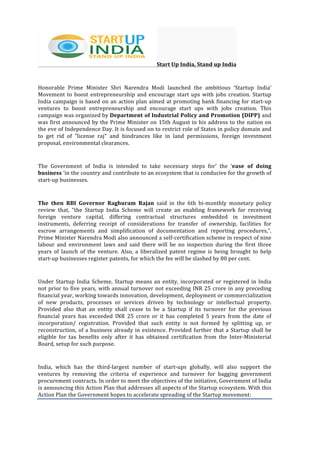  
	
  
Start	
  Up	
  India,	
  Stand	
  up	
  India	
  
Honorable	
   Prime	
   Minister	
   Shri	
   Narendra	
   Modi	
   launched	
   the	
   ambitious	
   ‘Startup	
   India’	
  
Movement	
  to	
  boost	
  entrepreneurship	
  and	
  encourage	
  start	
  ups	
  with	
  jobs	
  creation.	
  Startup	
  
India	
  campaign	
  is	
  based	
  on	
  an	
  action	
  plan	
  aimed	
  at	
  promoting	
  bank	
  financing	
  for	
  start-­‐up	
  
ventures	
   to	
   boost	
   entrepreneurship	
   and	
   encourage	
   start	
   ups	
   with	
   jobs	
   creation.	
   This	
  
campaign	
  was	
  organized	
  by	
  Department	
  of	
  Industrial	
  Policy	
  and	
  Promotion	
  (DIPP)	
  and	
  
was	
  first	
  announced	
  by	
  the	
  Prime	
  Minister	
  on	
  15th	
  August	
  in	
  his	
  address	
  to	
  the	
  nation	
  on	
  
the	
  eve	
  of	
  Independence	
  Day.	
  It	
  is	
  focused	
  on	
  to	
  restrict	
  role	
  of	
  States	
  in	
  policy	
  domain	
  and	
  
to	
   get	
   rid	
   of	
   "license	
   raj"	
   and	
   hindrances	
   like	
   in	
   land	
   permissions,	
   foreign	
   investment	
  
proposal,	
  environmental	
  clearances.	
  	
  
The	
   Government	
   of	
   India	
   is	
   intended	
   to	
   take	
   necessary	
   steps	
   for’	
   the	
   ‘ease	
   of	
   doing	
  
business	
  ‘in	
  the	
  country	
  and	
  contribute	
  to	
  an	
  ecosystem	
  that	
  is	
  conducive	
  for	
  the	
  growth	
  of	
  
start-­‐up	
  businesses.	
  
The	
   then	
   RBI	
   Governor	
   Raghuram	
   Rajan	
   said	
   in	
   the	
   6th	
   bi-­‐monthly	
   monetary	
   policy	
  
review	
   that,	
   “the	
   Startup	
   India	
   Scheme	
   will	
   create	
   an	
   enabling	
   framework	
   for	
   receiving	
  
foreign	
   venture	
   capital,	
   differing	
   contractual	
   structures	
   embedded	
   in	
   investment	
  
instruments,	
   deferring	
   receipt	
   of	
   considerations	
   for	
   transfer	
   of	
   ownership,	
   facilities	
   for	
  
escrow	
   arrangements	
   and	
   simplification	
   of	
   documentation	
   and	
   reporting	
   procedures,”.	
  
Prime	
  Minister	
  Narendra	
  Modi	
  also	
  announced	
  a	
  self-­‐certification	
  scheme	
  in	
  respect	
  of	
  nine	
  
labour	
   and	
   environment	
   laws	
   and	
   said	
   there	
   will	
   be	
   no	
   inspection	
   during	
   the	
   first	
   three	
  
years	
   of	
   launch	
   of	
   the	
   venture.	
   Also,	
   a	
   liberalized	
   patent	
   regime	
   is	
   being	
   brought	
   to	
   help	
  
start-­‐up	
  businesses	
  register	
  patents,	
  for	
  which	
  the	
  fee	
  will	
  be	
  slashed	
  by	
  80	
  per	
  cent.	
  
Under	
  Startup	
  India	
  Scheme,	
  Startup	
  means	
  an	
  entity,	
  incorporated	
  or	
  registered	
  in	
  India	
  
not	
  prior	
  to	
  five	
  years,	
  with	
  annual	
  turnover	
  not	
  exceeding	
  INR	
  25	
  crore	
  in	
  any	
  preceding	
  
financial	
  year,	
  working	
  towards	
  innovation,	
  development,	
  deployment	
  or	
  commercialization	
  
of	
   new	
   products,	
   processes	
   or	
   services	
   driven	
   by	
   technology	
   or	
   intellectual	
   property.	
  
Provided	
   also	
   that	
   an	
   entity	
   shall	
   cease	
   to	
   be	
   a	
   Startup	
   if	
   its	
   turnover	
   for	
   the	
   previous	
  
financial	
   years	
   has	
   exceeded	
   INR	
   25	
   crore	
   or	
   it	
   has	
   completed	
   5	
   years	
   from	
   the	
   date	
   of	
  
incorporation/	
   registration.	
   Provided	
   that	
   such	
   entity	
   is	
   not	
   formed	
   by	
   splitting	
   up,	
   or	
  
reconstruction,	
  of	
  a	
  business	
  already	
  in	
  existence.	
  Provided	
  further	
  that	
  a	
  Startup	
  shall	
  be	
  
eligible	
   for	
   tax	
   benefits	
   only	
   after	
   it	
   has	
   obtained	
   certification	
   from	
   the	
   Inter-­‐Ministerial	
  
Board,	
  setup	
  for	
  such	
  purpose.	
  
India,	
   which	
   has	
   the	
   third-­‐largest	
   number	
   of	
   start-­‐ups	
   globally,	
   will	
   also	
   support	
   the	
  
ventures	
   by	
   removing	
   the	
   criteria	
   of	
   experience	
   and	
   turnover	
   for	
   bagging	
   government	
  
procurement	
  contracts.	
  In	
  order	
  to	
  meet	
  the	
  objectives	
  of	
  the	
  initiative,	
  Government	
  of	
  India	
  
is	
  announcing	
  this	
  Action	
  Plan	
  that	
  addresses	
  all	
  aspects	
  of	
  the	
  Startup	
  ecosystem.	
  With	
  this	
  
Action	
  Plan	
  the	
  Government	
  hopes	
  to	
  accelerate	
  spreading	
  of	
  the	
  Startup	
  movement:	
  
 