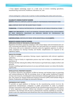 37	
  
	
  
	
  
3
7	
  
•	
   From	
   digital/	
   technology	
   sector	
   to	
   a	
   wide	
   array	
   of	
   sectors	
   including	
   agriculture,	
  
manufacturing,	
  social	
  sector,	
  healthcare,	
  education,	
  etc.;	
  and	
  
•	
  From	
  existing	
  tier	
  1	
  cities	
  to	
  tier	
  2	
  and	
  tier	
  3	
  cities	
  including	
  semi-­‐urban	
  and	
  rural	
  areas.	
  
	
  
ELIGIBLITY	
  UNDER	
  STARTUP	
  SCHEME	
  
ENTITY:-­‐PRIVATE	
  COMPANY/LIMITED	
  LIABLITY	
  PARTNERSHIP/PERTNERSHIP	
  FIRM	
  
	
  
AGE:-­‐COMPANY	
  MUST	
  NOT	
  BE	
  OLDER	
  THAN	
  5	
  YEARS	
  
	
  
TURNOVER:	
  -­‐	
  IT	
  SHOULD	
  NOTEXCEED	
  RS.	
  25	
  CRORES	
  IN	
  ANY	
  SINGLE	
  FINANCIAL	
  YEARS	
  
	
  
OBJECT	
  OF	
  THE	
  ENTITY:-­‐IT	
  MUST	
  BE	
  WORKING	
  TOWARDS	
  INNOVATION,	
  DEVELOPMENT	
  
OF	
   NEW	
   PRODUCTS,	
   PROCESSES	
   OR	
   SERVICES	
   DRIVEN	
   BY	
   TECHNOLOGY	
   OR	
  
INTELLECTUAL	
  PROPERTY	
  
	
  
CERTIFICATION:-­‐CERTIFICATE	
  FROM	
  	
  INTER-­‐MINISTERIAL	
  BOARD(DIPP)	
  
	
  
BENEFITS	
  UNDER	
  STARTUP	
  SCHEME	
  
SIMPLIFICATIONS	
  IN	
  THE	
  REGULATORY	
  REGIME:-­‐	
  
Regulatory	
  formalities	
  requiring	
  compliance	
  with	
  various	
  labour	
  and	
  environment	
  laws	
  are	
  
time	
  consuming	
  and	
  difficult	
  in	
  nature.	
  Often,	
  new	
  and	
  small	
  firms	
  are	
  unaware	
  of	
  nuances	
  
of	
   the	
   issues	
   and	
   can	
   be	
   subjected	
   to	
   intrusive	
   action	
   by	
   regulatory	
   agencies.	
   In	
   order	
   to	
  
make	
   compliance	
   for	
   Startups	
   friendly	
   and	
   flexible,	
   simplifications	
   are	
   required	
   in	
   the	
  
regulatory	
  regime.	
  
	
  
SINGLE	
  PLATFORM:	
  
In	
   order	
   to	
   commence	
   operations,	
   Startups	
   require	
   registration	
   with	
   relevant	
   regulatory	
  
authorities.	
  
Delays	
   or	
   lack	
   of	
   clarity	
   in	
   registration	
   process	
   may	
   lead	
   to	
   delays	
   in	
   establishment	
   and	
  
operations	
  of	
  
Startups,	
  thereby	
  reducing	
  the	
  ability	
  of	
  the	
  business	
  to	
  get	
  bank	
  loans,	
  employ	
  workers	
  and	
  
generate	
  
incomes.	
  Enabling	
  registration	
  process	
  in	
  an	
  easy	
  and	
  timely	
  manner	
  can	
  reduce	
  this	
  burden	
  
significantly.	
  
	
  
INTELLECTUAL	
  PROPERTY	
  RIGHTS:-­‐	
  
To	
  promote	
  awareness	
  and	
  adoption	
  of	
  IPRs	
  by	
  Startups	
  and	
  facilitate	
  them	
  in	
  protecting	
  
and	
   commercializing	
   the	
   IPRs	
   by	
   providing	
   access	
   to	
   high	
   quality	
   Intellectual	
   Property	
  
services	
  and	
  resources,	
  including	
  fast-­‐track	
  examination	
  of	
  patent	
  applications	
  and	
  rebate	
  in	
  
fees.	
  The	
  scheme	
  for	
  Startup	
  Intellectual	
  Property	
  Protection	
  (SIPP)	
  shall	
  facilitate	
  filing	
  of	
  
Patents,	
  Trademarks	
  and	
  Designs	
  by	
  innovative	
  Startups.	
  
	
  
EXPERIENCE	
  NOT	
  COUNT:-­‐	
  
To	
   provide	
   an	
   equal	
   platform	
   to	
   Startups	
   (in	
   the	
   manufacturing	
   sector)	
   vis-­‐à-­‐vis	
   the	
  
experienced	
   entrepreneurs/	
   companies	
   in	
   public	
   procurement	
   In	
   order	
   to	
   promote	
  
Startups,	
  Government	
  shall	
  exempt	
  Startups	
  (in	
  the	
  manufacturing	
  sector)	
  from	
  the	
  criteria	
  
of	
   “prior	
   experience/	
   turnover”	
   without	
   any	
   relaxation	
   in	
   quality	
   standards	
   or	
   technical	
  
parameters.	
  The	
  Startups	
  will	
  also	
  have	
  to	
  demonstrate	
  requisite	
  capability	
  to	
  execute	
  the	
  
project	
  as	
  per	
  the	
  requirements	
  and	
  should	
  have	
  their	
  own	
  manufacturing	
  facility	
  in	
  India.	
  
	
  
FASTER	
  EXIT:-­‐	
  
 