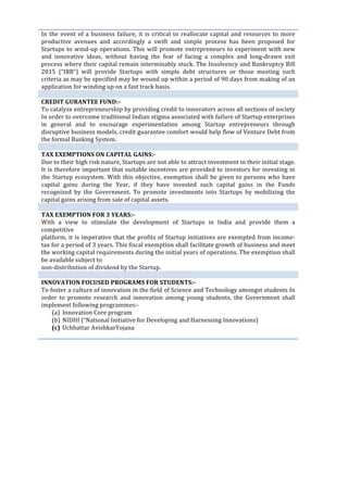  
	
  
In	
  the	
  event	
  of	
  a	
  business	
  failure,	
  it	
  is	
  critical	
  to	
  reallocate	
  capital	
  and	
  resources	
  to	
  more	
  
productive	
   avenues	
   and	
   accordingly	
   a	
   swift	
   and	
   simple	
   process	
   has	
   been	
   proposed	
   for	
  
Startups	
  to	
  wind-­‐up	
  operations.	
  This	
  will	
  promote	
  entrepreneurs	
  to	
  experiment	
  with	
  new	
  
and	
   innovative	
   ideas,	
   without	
   having	
   the	
   fear	
   of	
   facing	
   a	
   complex	
   and	
   long-­‐drawn	
   exit	
  
process	
  where	
  their	
  capital	
  remain	
  interminably	
  stuck.	
  The	
  Insolvency	
  and	
  Bankruptcy	
  Bill	
  
2015	
   (“IBB”)	
   will	
   provide	
   Startups	
   with	
   simple	
   debt	
   structures	
   or	
   those	
   meeting	
   such	
  
criteria	
  as	
  may	
  be	
  specified	
  may	
  be	
  wound	
  up	
  within	
  a	
  period	
  of	
  90	
  days	
  from	
  making	
  of	
  an	
  
application	
  for	
  winding	
  up	
  on	
  a	
  fast	
  track	
  basis.	
  
	
  
CREDIT	
  GURANTEE	
  FUND:-­‐	
  
To	
  catalyze	
  entrepreneurship	
  by	
  providing	
  credit	
  to	
  innovators	
  across	
  all	
  sections	
  of	
  society	
  
In	
  order	
  to	
  overcome	
  traditional	
  Indian	
  stigma	
  associated	
  with	
  failure	
  of	
  Startup	
  enterprises	
  
in	
   general	
   and	
   to	
   encourage	
   experimentation	
   among	
   Startup	
   entrepreneurs	
   through	
  
disruptive	
  business	
  models,	
  credit	
  guarantee	
  comfort	
  would	
  help	
  flow	
  of	
  Venture	
  Debt	
  from	
  
the	
  formal	
  Banking	
  System.	
  
	
  
TAX	
  EXEMPTIONS	
  ON	
  CAPITAL	
  GAINS:-­‐	
  
Due	
  to	
  their	
  high	
  risk	
  nature,	
  Startups	
  are	
  not	
  able	
  to	
  attract	
  investment	
  in	
  their	
  initial	
  stage.	
  
It	
  is	
  therefore	
  important	
  that	
  suitable	
  incentives	
  are	
  provided	
  to	
  investors	
  for	
  investing	
  in	
  
the	
  Startup	
  ecosystem.	
  With	
  this	
  objective,	
  exemption	
  shall	
  be	
  given	
  to	
  persons	
  who	
  have	
  
capital	
   gains	
   during	
   the	
   Year,	
   if	
   they	
   have	
   invested	
   such	
   capital	
   gains	
   in	
   the	
   Funds	
  
recognized	
   by	
   the	
   Government.	
   To	
   promote	
   investments	
   into	
   Startups	
   by	
   mobilizing	
   the	
  
capital	
  gains	
  arising	
  from	
  sale	
  of	
  capital	
  assets.	
  
	
  
TAX	
  EXEMPTION	
  FOR	
  3	
  YEARS:-­‐	
  
With	
   a	
   view	
   to	
   stimulate	
   the	
   development	
   of	
   Startups	
   in	
   India	
   and	
   provide	
   them	
   a	
  
competitive	
  
platform,	
  it	
  is	
  imperative	
  that	
  the	
  profits	
  of	
  Startup	
  initiatives	
  are	
  exempted	
  from	
  income-­‐
tax	
  for	
  a	
  period	
  of	
  3	
  years.	
  This	
  fiscal	
  exemption	
  shall	
  facilitate	
  growth	
  of	
  business	
  and	
  meet	
  
the	
  working	
  capital	
  requirements	
  during	
  the	
  initial	
  years	
  of	
  operations.	
  The	
  exemption	
  shall	
  
be	
  available	
  subject	
  to	
  
non-­‐distribution	
  of	
  dividend	
  by	
  the	
  Startup.	
  
	
  
INNOVATION	
  FOCUSED	
  PROGRAMS	
  FOR	
  STUDENTS:-­‐	
  
To	
  foster	
  a	
  culture	
  of	
  innovation	
  in	
  the	
  field	
  of	
  Science	
  and	
  Technology	
  amongst	
  students	
  In	
  
order	
   to	
   promote	
   research	
   and	
   innovation	
   among	
   young	
   students,	
   the	
   Government	
   shall	
  
implement	
  following	
  programmes:-­‐	
  
(a) Innovation	
  Core	
  program	
  
(b) NIDHI	
  (“National	
  Initiative	
  for	
  Developing	
  and	
  Harnessing	
  Innovations)	
  
(c) Uchhattar	
  AvishkarYojana	
  
	
  
	
  
	
  
	
  
	
  
	
  
	
  
	
  
	
  
	
  
	
  
	
  
	
  
	
  
	
  
	
  
	
  
 