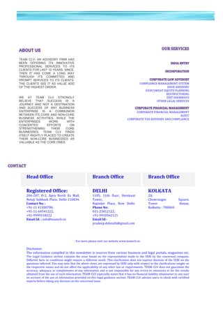 39	
  
	
  
	
  
3
9	
  
	
  
	
  
	
  
	
  
	
  
	
   	
   	
  
	
   	
   	
   	
   	
   	
   	
   	
  
	
   	
  
	
  
	
  	
  	
  	
  	
  	
  	
  	
  	
  	
  	
  COMPLIANCE	
  MANAGEMENT	
  SYSTEM	
  
	
  	
  	
  	
  	
  	
  	
  	
  	
  	
  	
  	
  	
  	
  	
  ISSUE	
  ADVISORY	
  
	
  	
  	
  	
  	
  	
  	
  	
  	
  	
  	
  	
  	
  	
  	
  	
  	
  	
  	
  	
  	
  	
  	
  	
  	
  	
  	
  	
  	
  	
  	
  	
  	
  	
  	
  	
  	
  	
  	
  	
  	
  	
  	
  	
  	
  	
  	
  	
  	
  	
  	
  	
  	
  	
  	
  	
  	
  	
  	
  	
  	
  	
  	
  	
  	
  ESOP/SWEAT	
  EQUITY	
  PLANNING	
  
	
  	
  	
  	
  	
  	
  	
  	
  	
  	
  	
  	
  	
  	
  	
  	
  	
  	
  	
  	
  	
  	
  	
  	
  	
  	
  	
  	
  	
  	
  	
  	
  	
  	
  	
  	
  	
  	
  	
  	
  	
  	
  	
  	
  	
  	
  	
  	
  	
  	
  	
  	
  	
  	
  	
  	
  	
  	
  	
  	
  	
  	
  	
  	
  	
  	
  	
  	
  	
  	
  	
  	
  	
  	
  	
  	
  	
  	
  	
  RESTRUCTURING	
  
	
  	
  	
  	
  	
  	
  	
  	
  	
  	
  	
  	
  	
  	
  	
  	
  	
  	
  	
  	
  	
  	
  	
  	
  	
  	
  	
  	
  	
  	
  	
  	
  	
  	
  	
  	
  	
  	
  	
  	
  	
  	
  	
  	
  	
  	
  	
  	
  	
  	
  	
  	
  	
  	
  	
  	
  	
  	
  	
  	
  	
  	
  	
  	
  	
  	
  	
  	
  	
  	
  	
  	
  	
  	
  	
  	
  	
  	
  	
  	
  EXIT	
  DOORWAYS	
  
	
  	
  	
  	
  	
  	
  	
  	
  	
  	
  	
  	
  	
  	
  	
  	
  	
  OTHER	
  LEGAL	
  SERVICES	
  
	
   	
  
	
  	
  	
  	
  	
  	
  	
  	
  	
  CORPORATE	
  FINANCIAL	
  MANAGEMENT	
  
	
  	
  	
  AUDIT	
  
	
  	
  	
  	
  	
  	
  	
  	
  	
  	
  	
  CORPORATE	
  TAX	
  ADVISORY	
  AND	
  COMPLIANCE	
  
	
  
	
  
	
  
	
  
	
  
	
  
	
  
	
  
	
  
Head	
  Office	
   	
  	
   Branch	
  Office	
   	
  	
   Branch	
  Office	
  
	
  	
   	
  	
   	
  	
   	
  	
   	
  	
  
Registered	
  Office:	
   	
  	
   DELHI	
   	
  	
   KOLKATA	
  
206-­‐207,	
   H-­‐2,	
   Apra	
   North	
   Ex	
   Mall,	
  
Netaji	
  Subhash	
  Place,	
  Delhi-­‐110034.	
  
Contact	
  No.	
  :	
  	
  
+91-­‐11	
  41500700,	
  	
  
+91-­‐11-­‐64541222,	
  	
  
+91-­‐9999318222	
  
Email	
  Id.	
  :	
  info@teamclv.in	
  
	
  	
   1105,	
   11th	
   floor,	
   Hemkunt	
  
Tower,	
  
Rajinder	
   Place,	
   New	
   Delhi.	
  
Phone	
  No:	
  	
  
011-­‐25812122,	
  	
  
+91-­‐9910562121	
  
Email	
  Id:-­‐	
  
pradeep.debnath@gmail.com	
  
	
  	
   2A,	
  
Chowrangee	
   Square,	
  
Tower	
   House,	
  
Kolkatta	
  -­‐	
  700069.	
  
	
  
	
  
	
  
	
  
For	
  more	
  please	
  visit	
  our	
  website	
  www.teamclv.in	
  
	
  
Disclaimer	
  
The	
  information	
  compiled	
  in	
  this	
  newsletter	
  is	
  sources	
  from	
  various	
  business	
  and	
  legal	
  portals,	
  magazines	
  etc.	
  
The	
   Legal	
   Guidance	
   section	
   contains	
   the	
   issue	
   based	
   on	
   the	
   representation	
   made	
   to	
   the	
   SEBI	
   by	
   the	
   concerned	
   company.	
  
Different	
  facts	
  or	
  conditions	
  might	
  require	
  a	
  different	
  result.	
  This	
  clarification	
  does	
  not	
  express	
  decision	
  of	
  the	
  SEBI	
  on	
  the	
  
questions	
  referred.	
  You	
  may	
  note	
  that	
  the	
  above	
  views	
  are	
  expressed	
  by	
  SEBI	
  only	
  with	
  respect	
  to	
  the	
  clarifications	
  sought	
  on	
  
the	
  respective	
  issues	
  and	
  do	
  not	
  affect	
  the	
  applicability	
  of	
  any	
  other	
  law	
  or	
  requirements.	
  TEAM	
  CLV	
  does	
  not	
  guarantee	
  the	
  
accuracy,	
  adequacy	
  or	
  completeness	
  of	
  any	
  information	
  and	
  is	
  not	
  responsible	
  for	
  any	
  errors	
  or	
  omissions	
  or	
  for	
  the	
  results	
  
obtained	
  from	
  the	
  use	
  of	
  such	
  information.	
  TEAM	
  CLV	
  especially	
  states	
  that	
  it	
  has	
  no	
  financial	
  liability	
  whatsoever	
  to	
  any	
  user	
  
on	
  account	
  of	
  the	
  use	
  of	
  information	
  provided	
  on	
  this	
  legal	
  guidance	
  section.	
  TEAM	
  CLV	
  advises	
  users	
  to	
  check	
  with	
  certified	
  
experts	
  before	
  taking	
  any	
  decision	
  on	
  the	
  concerned	
  issue.	
  
TEAM CLV- AN ADVISORY FIRM HAS
BEEN OFFERING ITS INNOVATIVE
PROFESSIONAL SERVICES TO ITS
CLIENTS FOR LAST 10 YEARS. SINCE,
THEN IT HAS COME A LONG WAY
THROUGH ITS COMMITTED AND
PROMPT SERVICES TO ITS CLIENTS.
THE CLIENTS SEE IT AS VALUE ADD
OF THE HIGHEST ORDER.
WE AT TEAM CLV STRONGLY
BELIEVE THAT SUCCESS IS A
JOURNEY AND NOT A DESTINATION
AND SUCCESS OF ANY BUSINESS
ENTERPRISE IS A COMMUNION
BETWEEN ITS CORE AND NON-CORE
BUSINESS ACTIVITIES. WHILE THE
ENTERPRISES WORK WITH
CONCERTED EFFORTS ON
STRENGTHENING THEIR CORE
BUSINESSES, TEAM CLV FINDS
ITSELF RIGHTLY PLACED TO CREATE
THEIR NON-CORE BUSINESSES AS
VALUABLE AS THE CORE ONES.
 