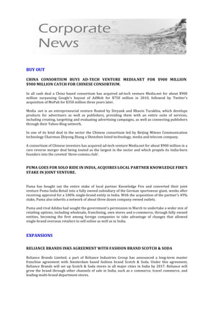  
	
  
	
  
	
  
BUY	
  OUT	
  	
  
	
  
CHINA	
   CONSORTIUM	
   BUYS	
   AD-­‐TECH	
   VENTURE	
   MEDIA.NET	
   FOR	
   $900	
   MILLION	
  	
  
$900	
  MILLION	
  CATCH	
  FOR	
  CHINESE	
  CONSORTIUM.	
  
	
  
In	
   all	
   cash	
   deal	
   a	
   China	
   based	
   consortium	
   has	
   acquired	
   ad-­‐tech	
   venture	
   Media.net	
   for	
   about	
   $900	
  
million	
   surpassing	
   Google's	
   buyout	
   of	
   AdMob	
   for	
   $750	
   million	
   in	
   2010,	
   followed	
   by	
   Twitter's	
  
acquisition	
  of	
  MoPub	
  for	
  $350	
  million	
  three	
  years	
  later.	
  
	
  
Media	
  .net	
  is	
  an	
  entrepreneurial	
  venture	
  floated	
  by	
  Divyank	
  and	
  Bhavin	
  Turakhia,	
  which	
  develops	
  
products	
   for	
   advertisers	
   as	
   well	
   as	
   publishers,	
   providing	
   them	
   with	
   an	
   entire	
   suite	
   of	
   services,	
  
including	
  creating,	
  targetting	
  and	
  evaluating	
  advertising	
  campaigns,	
  as	
  well	
  as	
  connecting	
  publishers	
  
through	
  their	
  Yahoo-­‐Bing	
  network.	
  
	
  
In	
  one	
  of	
  its	
  kind	
  deal	
  in	
  the	
  sector	
  the	
  Chinese	
  consortium	
  led	
  by	
  Beijing	
  Miteno	
  Communication	
  
technology	
  Chairman	
  Zhiyong	
  Zhang	
  a	
  Shenzhen	
  listed	
  technology,	
  media	
  and	
  telecom	
  company.	
  
	
  
A	
  consortium	
  of	
  Chinese	
  investors	
  has	
  acquired	
  ad-­‐tech	
  venture	
  Media.net	
  for	
  about	
  $900	
  million	
  in	
  a	
  
rare	
  reverse	
  merger	
  deal	
  being	
  touted	
  as	
  the	
  largest	
  in	
  the	
  sector	
  and	
  which	
  propels	
  its	
  India-­‐born	
  
founders	
  into	
  the	
  coveted	
  'three-­‐comma	
  club'.	
  
	
  	
  
	
  	
  
PUMA	
  GOES	
  FOR	
  SOLO	
  RIDE	
  IN	
  INDIA,	
  ACQUIRES	
  LOCAL	
  PARTNER	
  KNOWLEDGE	
  FIRE’S	
  
STAKE	
  IN	
  JOINT	
  VENTURE.	
  
	
  	
  
	
  
Puma	
   has	
   bought	
   out	
   the	
   entire	
   stake	
   of	
   local	
   partner	
   Knowledge	
   Fire	
   and	
   converted	
   their	
   joint	
  
venture	
  Puma	
  India	
  Retail	
  into	
  a	
  fully	
  owned	
  subsidiary	
  of	
  the	
  German	
  sportswear	
  giant,	
  weeks	
  after	
  
receiving	
  approval	
  for	
  a	
  100%	
  single-­‐brand	
  entity	
  in	
  India.	
  With	
  the	
  acquisition	
  of	
  the	
  partner's	
  49%	
  
stake,	
  Puma	
  also	
  inherits	
  a	
  network	
  of	
  about	
  three	
  dozen	
  company	
  owned	
  outlets.	
  
	
  
Puma	
  and	
  rival	
  Adidas	
  had	
  sought	
  the	
  government's	
  permission	
  in	
  March	
  to	
  undertake	
  a	
  wider	
  mix	
  of	
  
retailing	
  options,	
  including	
  wholesale,	
  franchising,	
  own	
  stores	
  and	
  e-­‐commerce,	
  through	
  fully	
  owned	
  
entities,	
   becoming	
   the	
   first	
   among	
   foreign	
   companies	
   to	
   take	
   advantage	
   of	
   changes	
   that	
   allowed	
  
single-­‐brand	
  overseas	
  retailers	
  to	
  sell	
  online	
  as	
  well	
  as	
  in	
  India.	
  
	
  
	
  
EXPANSIONS	
  
	
  
	
  
RELIANCE	
  BRANDS	
  INKS	
  AGREEMENT	
  WITH	
  FASHION	
  BRAND	
  SCOTCH	
  &	
  SODA	
  	
  
	
  
Reliance	
   Brands	
   Limited,	
   a	
   part	
   of	
   Reliance	
   Industries	
   Group	
   has	
   announced	
   a	
   long-­‐term	
   master	
  
franchise	
   agreement	
   with	
   Amsterdam	
   based	
   fashion	
   brand	
   Scotch	
   &	
   Soda.	
   Under	
   this	
   agreement,	
  
Reliance	
  Brands	
  will	
  set	
  up	
  Scotch	
  &	
  Soda	
  stores	
  in	
  all	
  major	
  cities	
  in	
  India	
  by	
  2017.	
  Reliance	
  will	
  
grow	
  the	
  brand	
  through	
  other	
  channels	
  of	
  sale	
  in	
  India,	
  such	
  as	
  e	
  commerce,	
  travel	
  commerce,	
  and	
  
leading	
  multi-­‐brand	
  department	
  stores.	
  
	
  	
  
 