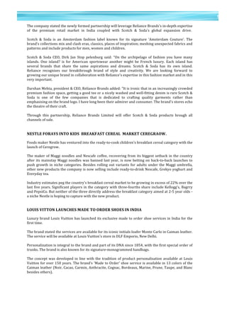 5	
  
	
  
	
  
5
	
  
The	
  company	
  stated	
  the	
  newly	
  formed	
  partnership	
  will	
  leverage	
  Reliance	
  Brands's	
  in-­‐depth	
  expertise	
  
of	
   the	
   premium	
   retail	
   market	
   in	
   India	
   coupled	
   with	
   Scotch	
   &	
   Soda's	
   global	
   expansion	
   drive.	
  	
  
	
  
Scotch	
   &	
   Soda	
   is	
   an	
   Amsterdam	
   fashion	
   label	
   known	
   for	
   its	
   signature	
   'Amsterdam	
   Couture'.	
   The	
  
brand's	
  collections	
  mix	
  and	
  clash	
  eras,	
  classics,	
  places	
  of	
  inspiration;	
  meshing	
  unexpected	
  fabrics	
  and	
  
patterns	
  and	
  include	
  products	
  for	
  men,	
  women	
  and	
  children.	
  
	
  	
  
Scotch	
   &	
   Soda	
   CEO,	
   Dirk	
   Jan	
   Stop	
   pelenburg	
   said:	
   "On	
   the	
   archipelago	
   of	
   fashion	
   you	
   have	
   many	
  
islands.	
   One	
   island?	
   is	
   for	
   American	
   sportswear	
   another	
   might	
   be	
   French	
   luxury.	
   Each	
   island	
   has	
  
several	
   brands	
   that	
   share	
   the	
   same	
   aspirations	
   and	
   dreams.	
   Scotch	
   &	
   Soda	
   has	
   its	
   own	
   island.	
  
Reliance	
   recognises	
   our	
   breakthrough	
   brand	
   of	
   style	
   and	
   creativity.	
   We	
   are	
   looking	
   forward	
   to	
  
growing	
  our	
  unique	
  brand	
  in	
  collaboration	
  with	
  Reliance's	
  expertise	
  in	
  this	
  fashion	
  market	
  and	
  in	
  this	
  
very	
  important.	
  
	
  	
  
Darshan	
  Mehta,	
  president	
  &	
  CEO,	
  Reliance	
  Brands	
  added:	
  "It	
  is	
  ironic	
  that	
  in	
  an	
  increasingly	
  crowded	
  
premium	
  fashion	
  space,	
  getting	
  a	
  good	
  tee	
  or	
  a	
  nicely	
  washed	
  and	
  well-­‐fitting	
  denim	
  is	
  rare	
  Scotch	
  &	
  
Soda	
   is	
   one	
   of	
   the	
   few	
   companies	
   that	
   is	
   dedicated	
   to	
   crafting	
   quality	
   garments	
   rather	
   than	
  
emphasising	
  on	
  the	
  brand	
  logo.	
  I	
  have	
  long	
  been	
  their	
  admirer	
  and	
  consumer.	
  The	
  brand's	
  stores	
  echo	
  
the	
  theatre	
  of	
  their	
  craft.	
  	
  
	
  
Through	
   this	
   partnership,	
   Reliance	
   Brands	
   Limited	
   will	
   offer	
   Scotch	
   &	
   Soda	
   products	
   hrough	
   all	
  
channels	
  of	
  sale.	
  
	
  
	
  
NESTLE	
  FORAYS	
  INTO	
  KIDS	
  	
  BREAKFAST	
  CEREAL	
  	
  MARKET	
  CEREGRAOW.	
  
	
  
Foods	
  maker	
  Nestle	
  has	
  ventured	
  into	
  the	
  ready-­‐to-­‐cook	
  children's	
  breakfast	
  cereal	
  category	
  with	
  the	
  
launch	
  of	
  Ceregrow.	
  
	
  	
  
The	
  maker	
  of	
  Maggi	
  noodles	
  and	
  Nescafe	
  coffee,	
  recovering	
  from	
  its	
  biggest	
  setback	
  in	
  the	
  country	
  
after	
  its	
  mainstay	
  Maggi	
  noodles	
  was	
  banned	
  last	
  year,	
  is	
  now	
  betting	
  on	
  back-­‐to-­‐back	
  launches	
  to	
  
push	
  growth	
  in	
  niche	
  categories.	
  Besides	
  rolling	
  out	
  variants	
  for	
  adults	
  under	
  the	
  Maggi	
  umbrella,	
  
other	
  new	
  products	
  the	
  company	
  is	
  now	
  selling	
  include	
  ready-­‐to-­‐drink	
  Nescafe,	
  Grekyo	
  yoghurt	
  and	
  
Everyday	
  tea.	
  	
  
	
  
Industry	
  estimates	
  peg	
  the	
  country's	
  breakfast	
  cereal	
  market	
  to	
  be	
  growing	
  in	
  excess	
  of	
  22%	
  over	
  the	
  
last	
  five	
  years.	
  Significant	
  players	
  in	
  the	
  category	
  with	
  three-­‐fourths	
  share	
  include	
  Kellogg's,	
  Bagrry	
  
and	
  PepsiCo.	
  But	
  neither	
  of	
  the	
  three	
  directly	
  address	
  the	
  breakfast	
  category	
  aimed	
  at	
  2-­‐5	
  year	
  olds	
  -­‐	
  
a	
  niche	
  Nestle	
  is	
  hoping	
  to	
  capture	
  with	
  the	
  new	
  product.	
  
	
  
	
  
LOUIS	
  VITTON	
  LAUNCHES	
  MADE	
  TO	
  ORDER	
  SHOES	
  IN	
  INDIA	
  
	
  	
  
Luxury	
  brand	
  Louis	
  Vuitton	
  has	
  launched	
  its	
  exclusive	
  made	
  to	
  order	
  shoe	
  services	
  in	
  India	
  for	
  the	
  
first	
  time.	
  
	
  	
  
The	
  brand	
  stated	
  the	
  services	
  are	
  available	
  for	
  its	
  iconic	
  initials	
  loafer	
  Monte	
  Carlo	
  in	
  Caiman	
  leather.	
  
The	
  service	
  will	
  be	
  available	
  at	
  Louis	
  Vuitton's	
  store	
  in	
  DLF	
  Emporio,	
  New	
  Delhi.	
  	
  
	
  
Personalization	
  is	
  integral	
  to	
  the	
  brand	
  and	
  part	
  of	
  its	
  DNA	
  since	
  1854,	
  with	
  the	
  first	
  special	
  order	
  of	
  
trunks.	
  The	
  brand	
  is	
  also	
  known	
  for	
  its	
  signature-­‐monogrammed	
  handbags.	
  	
  
	
  
The	
  concept	
  was	
  developed	
  in	
  line	
  with	
  the	
  tradition	
  of	
  product	
  personalisation	
  available	
  at	
  Louis	
  
Vuitton	
  for	
  over	
  150	
  years.	
  The	
  brand's	
  'Made	
  to	
  Order'	
  shoe	
  service	
  is	
  available	
  in	
  13	
  colors	
  of	
  the	
  
Caiman	
  leather	
  (Noir,	
  Cacao,	
  Carmin,	
  Anthracite,	
  Cognac,	
  Bordeaux,	
  Marine,	
  Prune,	
  Taupe,	
  and	
  Blanc	
  
besides	
  others).	
  
	
  	
  
	
  
	
  
 