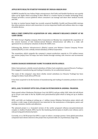  
	
  
APPLE	
  BUYS	
  HEALTH	
  STARTUP	
  FOUNDED	
  BY	
  INDIAN-­‐ORIGIN	
  DUO	
  	
  
	
  
GLIMPSE	
  founded	
  by	
  two	
  Indian	
  Origin	
  entrepreneurs	
  Anil	
  Sethi	
  and	
  Karthik	
  Hariharan	
  was	
  quietly	
  
taken	
  up	
  by	
  Apple	
  which	
  according	
  to	
  their	
  official	
  is	
  a	
  routine	
  buyout	
  of	
  smaller	
  technology	
  firms.	
  
Glimpse	
  provides	
  a	
  secure	
  platform	
  where	
  consumers	
  can	
  manage	
  and	
  share	
  their	
  medical	
  records	
  
and	
  info.	
  
	
  
In	
  what	
  so	
  routine	
  buyout	
  Apple	
  has	
  recently	
  acquired	
  HealthKit,	
  CareKit	
  and	
  ResearchKit	
  startups	
  
that	
  allow	
  patients,	
  doctors	
  and	
  researchers	
  to	
  access	
  important	
  health	
  and	
  wellness	
  data	
  via	
  a	
  range	
  
of	
  mobile	
  devices.	
  	
  
	
  	
  
	
  
BIRLA	
  CORP	
  COMPLETES	
  ACQUISITION	
  OF	
  ANIL	
  AMBANI'S	
  RELIANCE	
  CEMENT	
  AT	
  RS	
  
4,800	
  CRORE	
  
	
  	
  
M	
  P	
  Birla	
  Group's	
  flagship	
  company,	
  Birla	
  Corporation	
  on	
  Monday	
  has	
  completed	
  the	
  acquisition	
  of	
  
the	
   cement	
   business	
   of	
   Anil	
   Ambani-­‐owned	
   Reliance	
   Infrastructure	
   Ltd	
   (RIL)	
   in	
   a	
   stake	
   sell	
  
agreement	
  for	
  an	
  enterprise	
  valuation	
  of	
  about	
  Rs	
  4,800	
  crore.	
  
	
  	
  
Following	
   this,	
   Reliance	
   Infrastructure's	
   (Rinfra)	
   cement	
   arm	
   Reliance	
   Cement	
   Company	
   Private	
  
Limited	
  (RCCPL)	
  is	
  now	
  a	
  wholly	
  owned	
  subsidiary	
  of	
  Birla	
  Corporation.	
  
	
  	
  
The	
  acquisition,	
  which	
  catapults	
  the	
  company's	
  cement	
  production	
  capacity	
  to	
  15.4	
  million	
  tonnes	
  
per	
  annum	
  (mtpa)	
  from	
  9.8	
  mtpa,	
  has	
  been	
  funded	
  through	
  existing	
  cash	
  reserves	
  and	
  incremental	
  
debt.	
  	
  
	
  	
  
	
  
DABUR	
  CHANGES	
  SUBSIDIARY	
  NAME	
  TO	
  DABUR	
  SOUTH	
  AFRICA	
  	
  
	
  
Dabur	
  International,	
  a	
  wholly-­‐owned	
  subsidiary	
  of	
  Dabur	
  had	
  completely	
  acquired	
  Discaria	
  Trading,	
  a	
  
firm	
  engaged	
  in	
  manufacturing	
  and	
  trading	
  of	
  cosmetics,	
  for	
  an	
  undisclosed	
  amount.	
  
	
  
The	
   name	
   of	
   the	
   company's	
   step	
   down	
   wholly	
   owned	
   subsidiary	
   (i.e	
   Discaria	
   Trading)	
   has	
   been	
  
changed	
  to	
  Dabur	
  South	
  Africa	
  (PTY)	
  Ltd	
  
	
  	
  
It	
  has	
  been	
  acquired	
  to	
  do	
  the	
  business	
  of	
  manufacturing	
  and	
  trading	
  of	
  cosmetics	
  products	
  in	
  South	
  
Africa.	
  
	
  	
  
	
  
HPCL,	
  GAIL	
  TO	
  DIVEST	
  UPTO	
  50%	
  STAKE	
  IN	
  PETROCHEM	
  IN	
  ANDHRA	
  	
  PRADESH.	
  	
  
	
  
State-­‐owned	
  refiner	
  Hindustan	
  Petroleum	
  Corp	
  Ltd	
  (HPCL)	
  and	
  gas	
  utility	
  GAIL	
  India	
  Ltd	
  will	
  divest	
  
up	
  to	
  50	
  per	
  cent	
  stake	
  in	
  the	
  Rs	
  30,000	
  crore	
  petrochemical	
  plant	
  which	
  is	
  being	
  set	
  up	
  in	
  Andhra	
  
Pradesh.	
  
	
  	
  
HPCL	
  and	
  GAIL	
  are	
  looking	
  at	
  setting	
  up	
  a	
  1	
  million	
  tonnes	
  Ethylene	
  Derivatives	
  plant,	
  which	
  will	
  
produce	
  a	
  wide	
  range	
  of	
  petrochemical	
  raw	
  materials	
  for	
  the	
  manufacture	
  of	
  detergents,	
  paints	
  and	
  
coatings,	
  cosmetics,	
  textiles	
  and	
  adhesives.	
  
	
  
The	
   planned	
   project	
   is	
   a	
   truncated	
   version	
   of	
   the	
   earlier	
   proposed	
   refinery-­‐cum-­‐petrochemicals	
  
complex	
  in	
  Andhra	
  Pradesh.	
  HPCL	
  has	
  for	
  the	
  timebeing	
  shelved	
  plans	
  to	
  build	
  a	
  new	
  refinery	
  and	
  is	
  
only	
  pursuing	
  petrochemical	
  project.	
  	
  
	
  
Currently,	
  it	
  is	
  a	
  50:50	
  project	
  but	
  HPCL	
  is	
  open	
  to	
  induct	
  a	
  strategic	
  partner.	
  Some	
  global	
  petrochem	
  
companies	
  have	
  shown	
  interest	
  in	
  the	
  project	
  but	
  at	
  present	
  talks	
  are	
  at	
  preliminary	
  stage	
  only.	
  
	
  
	
  
	
  
 