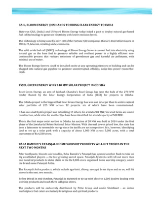 7	
  
	
  
	
  
7
	
  
	
  
	
  
GAIL,	
  BLOOM	
  ENERGY	
  JOIN	
  HANDS	
  TO	
  BRING	
  CLEAN	
  ENERGY	
  TO	
  INDIA	
  	
  
	
  
State-­‐run	
  GAIL	
  (India)	
  and	
  US-­‐based	
  Bloom	
  Energy	
  today	
  inked	
  a	
  pact	
  to	
  deploy	
  natural	
  gas-­‐based	
  
fuel	
  cell	
  technology	
  to	
  generate	
  electricity	
  with	
  lower	
  emission	
  levels.	
  
	
  	
  
The	
  technology	
  is	
  being	
  used	
  by	
  over	
  100	
  of	
  the	
  Fortune	
  500	
  companies	
  that	
  are	
  diversified	
  majors	
  in	
  
FMCG,	
  IT,	
  telecom,	
  retailing	
  and	
  e-­‐commerce.	
  
	
  	
  
The	
  solid	
  oxide	
  fuel	
  cell	
  (SOFC)	
  technology	
  of	
  Bloom	
  Energy	
  Servers	
  convert	
  fuel	
  into	
  electricity	
  using	
  
natural	
   gas	
   as	
   the	
   base	
   fuel	
   to	
   generate	
   reliable	
   and	
   resilient	
   power	
   in	
   a	
   highly	
   efficient	
   non-­‐
combustible	
   process	
   that	
   reduces	
   emissions	
   of	
   greenhouse	
   gas	
   and	
   harmful	
   air	
   pollutants,	
   with	
  
minimal	
  use	
  of	
  water.	
  
	
  	
  
The	
  Bloom	
  Energy	
  Servers	
  could	
  be	
  installed	
  onsite	
  at	
  any	
  operating	
  premises	
  or	
  building	
  and	
  can	
  be	
  
plugged	
   into	
   natural	
   gas	
   pipeline	
   to	
   generate	
   uninterrupted,	
   efficient,	
   noise-­‐less	
   power	
   round-­‐the-­‐
clock.	
  
	
  	
  
	
  
	
  
ESSEL	
  GREEN	
  ENERGY	
  WINS	
  240	
  MW	
  SOLAR	
  PROJECT	
  IN	
  ODISHA	
  	
  
	
  
Essel	
   Green	
   Energy,	
   an	
   arm	
   of	
   Subhash	
   Chandra's	
   Essel	
   Group,	
   has	
   won	
   the	
   bulk	
   of	
   the	
   270	
   MW	
  
tender	
   floated	
   by	
   the	
   Solar	
   Energy	
   Corporation	
   of	
   India	
   (SECI)	
   for	
   projects	
   in	
   Odisha.	
  	
  
	
  
The	
  Odisha	
  project	
  is	
  the	
  biggest	
  that	
  Essel	
  Green	
  Energy	
  has	
  won	
  and	
  is	
  larger	
  than	
  its	
  entire	
  current	
  
solar	
   portfolio	
   of	
   225	
   MW	
   across	
   12	
   projects,	
   six	
   of	
   which	
   have	
   been	
   commissioned.	
  	
  
	
  
It	
  has	
  one	
  small	
  hydro	
  project	
  and	
  is	
  building	
  17	
  others	
  for	
  a	
  total	
  of	
  82	
  MW.	
  Six	
  wind	
  farms	
  are	
  under	
  
construction,	
  while	
  sites	
  for	
  another	
  five	
  have	
  been	
  identified	
  for	
  a	
  total	
  capacity	
  of	
  500	
  MW.	
  
	
  	
  
This	
  is	
  the	
  first	
  major	
  solar	
  auction	
  in	
  Odisha.	
  An	
  auction	
  of	
  20	
  MW	
  was	
  held	
  in	
  2014	
  under	
  the	
  first	
  
phase	
  of	
  the	
  Jawaharlal	
  Nehru	
  National	
  Solar	
  Mission.	
  With	
  thermal	
  power	
  priced	
  low,	
  the	
  state	
  has	
  
been	
  a	
  latecomer	
  to	
  renewable	
  energy	
  since	
  the	
  tariffs	
  are	
  not	
  competitive.	
  It	
  is,	
  however,	
  identifying	
  
land	
   to	
   set	
   up	
   a	
   solar	
   park	
   with	
   a	
   capacity	
   of	
   about	
   1,000	
   MW	
   across	
   5,000	
   acres,	
   with	
   a	
   total	
  
investment	
  of	
  Rs	
  6,500	
  crore.	
  	
  
	
  
	
  
BABA	
  RAMDEV’S	
  PATANJALI	
  HOME	
  WORSHIP	
  PRODUCTS	
  WILL	
  HIT	
  STORES	
  IN	
  THE	
  
NEXT	
  TWO	
  MONTHS	
  
	
  
After	
  toothpaste,	
  biscuits	
  and	
  noodles,	
  Baba	
  Ramdev's	
  Patanjali	
  has	
  opened	
  another	
  flank	
  to	
  take	
  on	
  
big	
  established	
  players	
  —the	
  fast	
  growing	
  sacred	
  space.	
  Patanjali	
  Ayurveda	
  will	
  roll	
  out	
  more	
  than	
  
one	
  hundred	
  products	
  to	
  stake	
  claim	
  in	
  the	
  Rs	
  8,000-­‐crore	
  organised	
  home	
  worship	
  category,	
  under	
  
the	
  brand	
  name	
  Patanjali	
  Astha.	
  
	
  	
  
The	
  Patanjali	
  Astha	
  products,	
  which	
  include	
  agarbatti,	
  dhoop,	
  samagri,	
  brass	
  diyas	
  and	
  so	
  on,	
  will	
  hit	
  
stores	
  in	
  the	
  next	
  two	
  months.	
  	
  
	
  
Before	
  Diwali	
  in	
  end-­‐October,	
  Patanjali	
  is	
  expected	
  to	
  tie	
  up	
  with	
  close	
  to	
  1,500	
  dealers	
  dealing	
  with	
  
worship	
  products	
  and	
  reach	
  three	
  lakh	
  plus	
  stores.	
  
	
  
The	
   products	
   will	
   be	
   exclusively	
   distributed	
   by	
   Pittie	
   Group	
   and	
   under	
   Shubhkart	
   -­‐	
   an	
   online	
  
marketplace	
  that	
  caters	
  exclusively	
  to	
  religious	
  and	
  spiritual	
  products.	
  
	
  	
  
	
  
	
  
 
