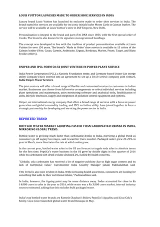  
	
  
LOUIS	
  VUITTON	
  LAUNCHES	
  MADE	
  TO	
  ORDER	
  SHOE	
  SERVICES	
  IN	
  INDIA	
  	
  
	
  
Luxury	
   brand	
   Louis	
   Vuitton	
   has	
   launched	
   its	
   exclusive	
   made	
   to	
   order	
   shoe	
   services	
   in	
   India.	
   The	
  
brand	
  stated	
  the	
  services	
  are	
  available	
  for	
  its	
  iconic	
  initials	
  loafer	
  Monte	
  Carlo	
  in	
  Caiman	
  leather.	
  The	
  
service	
  will	
  be	
  available	
  at	
  Louis	
  Vuitton's	
  store	
  in	
  DLF	
  Emporio,	
  New	
  Delhi.	
  	
  
	
  
Personalisation	
  is	
  integral	
  to	
  the	
  brand	
  and	
  part	
  of	
  its	
  DNA	
  since	
  1854,	
  with	
  the	
  first	
  special	
  order	
  of	
  
trunks.	
  The	
  brand	
  is	
  also	
  known	
  for	
  its	
  signature-­‐monogrammed	
  handbags.	
  
	
  	
  
The	
  concept	
  was	
  developed	
  in	
  line	
  with	
  the	
  tradition	
  of	
  product	
  personalisation	
  available	
  at	
  Louis	
  
Vuitton	
  for	
  over	
  150	
  years.	
  The	
  brand's	
  'Made	
  to	
  Order'	
  shoe	
  service	
  is	
  available	
  in	
  13	
  colors	
  of	
  the	
  
Caiman	
  leather	
  (Noir,	
  Cacao,	
  Carmin,	
  Anthracite,	
  Cognac,	
  Bordeaux,	
  Marine,	
  Prune,	
  Taupe,	
  and	
  Blanc	
  
besides	
  others).	
  
	
  	
  
	
  
	
  
UNIPER	
  AND	
  IPCL	
  FORM	
  50:50	
  JOINT	
  VENTURE	
  IN	
  POWER	
  PLANT	
  SERVICE	
  	
  
	
  
India	
  Power	
  Corporation	
  (IPCL),	
  a	
  Kanoria	
  Foundation	
  entity,	
  and	
  Germany-­‐based	
  Uniper	
  (an	
  energy	
  
utility	
  Company)	
  have	
  entered	
  into	
  an	
  agreement	
  to	
  set	
  up	
  a	
  50:50	
  service	
  company	
  joint	
  venture,	
  
India	
  Uniper	
  Power	
  Services.	
  	
  
	
  
The	
  joint	
  venture	
  will	
  offer	
  a	
  broad	
  range	
  of	
  flexible	
  and	
  customised	
  services	
  to	
  customers	
  in	
  Indian	
  
market.	
  Businesses	
  can	
  choose	
  from	
  full-­‐service	
  arrangements	
  or	
  select	
  individual	
  services	
  including	
  
plant	
  operations	
  and	
  maintenance,	
  asset	
  monitoring	
  software	
  and	
  analytical	
  tools,	
  flexibilisation	
  of	
  
units,	
  lifecycle	
  extension,	
  supply	
  and	
  integration	
  of	
  pollution	
  control	
  equipment	
  and	
  systems.	
  
	
  	
  
Uniper,	
  an	
  international	
  energy	
  company	
  that	
  offers	
  a	
  broad	
  range	
  of	
  services	
  with	
  a	
  focus	
  on	
  power	
  
generation	
  and	
  global	
  commodity	
  trading,	
  and	
  IPCL	
  an	
  Indian	
  utility,	
  have	
  joined	
  together	
  to	
  form	
  a	
  
strategic	
  partnership	
  for	
  developing	
  and	
  servicing	
  the	
  power	
  sector	
  in	
  India.	
  
	
  	
  
	
  
REPORTED	
  TREND	
  
	
  
BOTTLED	
  WATER	
  MARKET	
  GROWING	
  FASTER	
  THAN	
  CARBONATED	
  DRINKS	
  IN	
  INDIA,	
  
MIRRORING	
  GLOBAL	
  TREND.	
  
	
  	
  
Bottled	
  water	
  is	
  growing	
  much	
  faster	
  than	
  carbonated	
  drinks	
  in	
  India,	
  mirroring	
  a	
  global	
  trend	
  as	
  
consumers	
  go	
  off	
  sugary	
  beverages,	
  said	
  researcher	
  Euro	
  monitor.	
  Packaged	
  water	
  grew	
  23-­‐25%	
  in	
  
year	
  to	
  March,	
  more	
  than	
  twice	
  the	
  rate	
  at	
  which	
  sodas	
  grew.	
  
	
  	
  
In	
  the	
  current	
  year,	
  bottled	
  water	
  sales	
  in	
  the	
  US	
  are	
  forecast	
  to	
  topple	
  soda	
  sales	
  in	
  absolute	
  terms	
  
for	
  the	
  first	
  time.	
  PepsiCo's	
  water	
  business	
  in	
  the	
  US	
  grew	
  by	
  double	
  digits	
  in	
  first	
  quarter	
  of	
  2016	
  
while	
  its	
  carbonated	
  soft-­‐drink	
  volume	
  declined	
  2%,	
  fuelled	
  by	
  health	
  concerns.	
  
	
  
"Globally,	
  cola	
  carbonates	
  has	
  received	
  a	
  lot	
  of	
  negative	
  publicity	
  due	
  to	
  high	
  sugar	
  content	
  and	
  its	
  
lack	
   of	
   nutritional	
   value,"	
   Euromonitor	
   India	
   Country	
   Manager	
   Janaki	
   Padmanabhan	
   said	
  	
  
	
  
THE	
  Trend	
  is	
  also	
  now	
  evident	
  in	
  India.	
  With	
  increasing	
  health	
  awareness,	
  consumers	
  are	
  looking	
  for	
  
something	
  that	
  adds	
  to	
  their	
  nutritional	
  intake,"	
  Padmanabhan	
  said.	
  
	
  	
  
In	
   India,	
   however,	
   the	
   tipping	
   point	
   may	
   be	
   some	
   distance	
   away.	
   Sodas	
   accounted	
   for	
   close	
   to	
   Rs	
  
14,000	
  crore	
  in	
  sales	
  in	
  the	
  year	
  to	
  2016,	
  while	
  water	
  was	
  a	
  Rs	
  3,000	
  crore	
  market,	
  internal	
  industry	
  
sources	
  estimated,	
  adding	
  that	
  this	
  excludes	
  bulk	
  packaged	
  water.	
  	
  
	
  
	
  
India's	
  top	
  bottled	
  water	
  brands	
  are	
  Ramesh	
  Chauhan's	
  Bisleri,	
  PepsiCo's	
  Aquafina	
  and	
  Coca-­‐Cola's	
  
Kinley.	
  Coca-­‐Cola	
  relaunched	
  global	
  water	
  brand	
  Bonaqua	
  in	
  May.	
  	
  
	
  
 