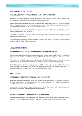 9	
  
	
  
	
  
9
	
  
	
  
REGULATORY	
  INTERVENTION	
  
	
  
COCA-­‐COLA	
  SUSPENDS	
  OPERATIONS	
  AT	
  DASNA	
  BOTTLING	
  PLANT	
  	
  
	
  
Operations	
  have	
  been	
  suspended	
  at	
  a	
  bottling	
  plant	
  of	
  Coca-­‐Cola	
  India	
  at	
  Dasna	
  in	
  Uttar	
  Pradesh	
  after	
  
state	
  authorities	
  alleged	
  environmental	
  violations	
  by	
  the	
  company.	
  
	
  	
  
Hindustan	
  Coca	
  Cola	
  Beverages	
  (HCCB)is	
  the	
  bottling	
  arm	
  of	
  Coca-­‐Cola	
  India.	
  HCCBL	
  has	
  24	
  bottling	
  
plants	
  at	
  strategic	
  locations	
  in	
  various	
  states	
  spread	
  across	
  India	
  and	
  covers	
  approximately	
  65	
  per	
  
cent	
  of	
  bottling	
  operations	
  for	
  the	
  Coca-­‐Cola	
  System	
  in	
  India.	
  
	
  	
  
The	
  company,	
  however,	
  insisted	
  that	
  all	
  of	
  its	
  "plants	
  operate	
  in	
  full	
  compliance	
  with	
  all	
  regulatory	
  
norms	
  and	
  Dasna	
  plant	
  is	
  no	
  exception".	
  
	
  	
  
Earlier	
  this	
  year,	
  HCCBL	
  had	
  suspended	
  manufacturing	
  at	
  three	
  locations	
  in	
  India	
  citing	
  absence	
  of	
  
"long-­‐term	
  economic	
  viability".	
  	
  
	
  
The	
   company	
   has	
   suspended	
   manufacturing	
   at	
   Kaladera	
   near	
   Jaipur	
   (Rajasthan),	
   Vishakhapatnam	
  
(Andhra	
  Pradesh)	
  and	
  Brynihat	
  (Meghalaya).	
  
	
  	
  
	
  
	
  
LEGAL	
  INTERVENTION	
  
	
  
ITC	
  SUES	
  BRITANNIA	
  FOR	
  ALLEGEDLY	
  COPYING	
  BISCUIT	
  PACKAGING	
  	
  
	
  
ITC	
  has	
  filed	
  a	
  case	
  against	
  Britannia	
  Industries	
  claiming	
  that	
  the	
  biscuit	
  market	
  leader's	
  NutriChoice	
  
Digestive	
  Zero	
  brand	
  has	
  copied	
  the	
  packaging	
  of	
  ITC's	
  Sunfeast	
  Farmlite	
  Digestive	
  All	
  Good	
  biscuit.	
  
	
  	
  
The	
   petition	
   in	
   the	
   Delhi	
   High	
   Court	
   seeks	
   damages	
   for	
   alleged	
   infringement	
   of	
   trademark	
   and	
  
goodwill,	
  as	
  well	
  as	
  a	
  direction	
  to	
  withdraw	
  the	
  Britannia	
  product	
  in	
  the	
  current	
  packaging.	
  
	
  	
  
While	
   ITC's	
   digestive	
   biscuit	
   packaging	
   says	
   in	
   bold	
   'No	
   added	
   sugar,	
   maida'	
   and	
   that	
   it	
   contains	
  
'fibre',	
   Britannia's	
   product	
   too	
   says	
   '0	
   per	
   cent	
   added	
   sugar,	
   maida'	
   and	
   contains	
   'high	
   fibre'.	
   ITC	
  
launched	
  its	
  digestive	
  biscuit	
  in	
  May.	
  Both	
  products	
  have	
  similar	
  prices.	
  
	
  	
  
	
  
	
   	
  EXIT/ENTRY
	
  
DISNEY	
  INDIA	
  TO	
  BID	
  ADIEU	
  TO	
  HINDI	
  FILM	
  PRODUCTION	
  
	
  
Miffed	
  with	
  the	
  series	
  of	
  flop	
  in	
  the	
  recent	
  past	
  Disney	
  India	
  may	
  shut	
  down	
  its	
  Hindi	
  film	
  Production.	
  
Mr	
  Sidharth	
  Roy	
  Kapur	
  –led	
  Disney	
  India	
  took	
  over	
  Ronnie	
  Screwvala’s	
  UTV	
  in	
  2012,	
  is	
  taking	
  leave	
  
from	
  the	
  company	
  once	
  his	
  contract	
  is	
  over.	
  
.	
  
Looking	
  at	
  the	
  current	
  spree	
  of	
  flops	
  Mr	
  Kapur	
  cleared	
  the	
  air	
  that	
  it	
  is	
  unviable	
  and	
  loss	
  making	
  for	
  
the	
  company	
  to	
  continue	
  further	
  with	
  hindi	
  film	
  production.	
  	
  
	
  
	
  
SUNIL	
  MUNJAL	
  CEASES	
  TO	
  BE	
  PROMOTER	
  OF	
  HERO	
  CORP	
  	
  
	
  
Sunil	
  Munjal	
  to	
  step	
  down	
  from	
  the	
  post	
  of	
  Joint	
  Managing	
  director	
  at	
  the	
  expiry	
  of	
  his	
  term	
  which	
  is	
  
said	
  to	
  be	
  a	
  part	
  of	
  realignment	
  of	
  country's	
  largest	
  two-­‐wheeler	
  maker	
  Hero	
  Moto	
  Corp	
  group.	
  
	
  
 
