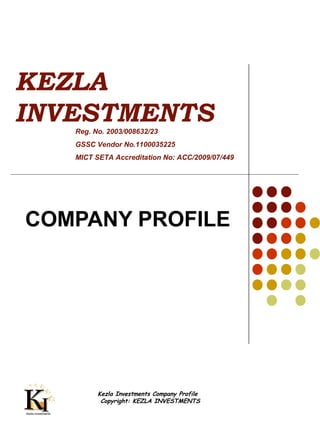 Kezla Investments Company Profile
Copyright: KEZLA INVESTMENTS
KEZLA
INVESTMENTS
COMPANY PROFILE
Reg. No. 2003/008632/23
GSSC Vendor No.1100035225
MICT SETA Accreditation No: ACC/2009/07/449
 