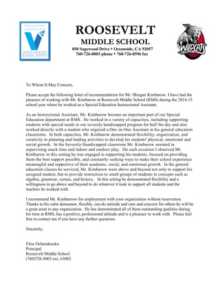 ROOSEVELT
MIDDLE SCHOOL
850 Sagewood Drive  Oceanside, CA 92057 
760-726-8003 phone  760-726-8596 fax
To Whom It May Concern,
Please accept the following letter of recommendation for Mr. Morgan Kimbarow. I have had the
pleasure of working with Mr. Kimbarow at Roosevelt Middle School (RMS) during the 2014-15
school year where he worked as a Special Education Instructional Assistant.
As an Instructional Assistant, Mr. Kimbarow became an important part of our Special
Education department at RMS. He worked in a variety of capacities, including supporting
students with special needs in our severely handicapped program for half the day and also
worked directly with a student who required a One on One Assistant in his general education
classrooms. In both capacities, Mr. Kimbarow demonstrated flexibility, organization, and
creativity in planning and leading activities to develop his students' physical, emotional and
social growth. In the Severely Handicapped classroom Mr. Kimbarow assisted in
supervising snack time and indoor and outdoor play. On each occasion I observed Mr.
Kimbarow in this setting he was engaged in supporting his students, focused on providing
them the best support possible, and constantly seeking ways to make their school experience
meaningful and supportive of their academic, social, and emotional growth. In the general
education classes he serviced, Mr. Kimbarow went above and beyond not only to support his
assigned student, but to provide instruction to small groups of students in concepts such as
algebra, grammar, syntax, and history. In this setting he demonstrated flexibility and a
willingness to go above and beyond to do whatever it took to support all students and the
teachers he worked with.
I recommend Mr. Kimbarrow for employment with your organization without reservation.
Thanks to his calm demeanor, flexible, can-do attitude and care and concern for others he will be
a great asset to any organization. He has demonstrated all of these outstanding qualities during
his time at RMS, has a positive, professional attitude and is a pleasure to work with. Please feel
free to contact me if you have any further questions.
Sincerely,
Elise Ochenduszko
Principal
Roosevelt Middle School
(760)726-8003 ext. 63002
 