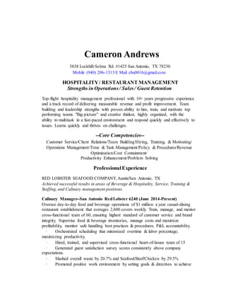 Cameron Andrews
3838 Lockhill-Selma Rd. #1425 San Antonio, TX 78230
Mobile (940) 206-1313 E Mail cba0016@gmail.com
HOSPITALITY/ RESTAURANT MANAGEMENT
Strengths in Operations/ Sales/ Guest Retention
Top-flight hospitality management professional with 10+ years progressive experience
and a track record of delivering measurable revenue and profit improvement. Team
building and leadership strengths with proven ability to hire, train, and motivate top
performing teams. "Big-picture" and creative thinker, highly organized, with the
ability to multitask in a fast-paced environment and respond quickly and effectively to
issues. Learns quickly and thrives on challenges.
--Core Competencies--
Customer Service/Client Relations/Team Building/Hiring, Training, & Motivating/
Operations Management/Time & Task Management/Policy & Procedures/Revenue
Optimization/Cost Containment/
Productivity Enhancement/Problem Solving
ProfessionalExperience
RED LOBSTER SEAFOOD COMPANY, Austin/San Antonio, TX
Achieved successful results in areas of Beverage & Hospitality, Service, Training &
Staffing, and Culinary management positions.
Culinary Manager--San Antonio RedLobster 6240 (June 2014-Present)
Oversee day-to-day food and beverage operations of $1 million a year casual-dining
restaurant establishment that averages 2,600 covers weekly. Train, manage, and mentor
cross-functional team of 60, ensuring highest standard of customer service and brand
integrity. Supervise food & beverage inventories, manage costs and maximize
profitability, monitor safe handling best practices & procedures. P&L accountability.
· Orchestrated scheduling that minimized overtime & labor percentage;
maximizing productivity.
· Hired, trained, and supervised cross-functional heart-of-house team of 15
· Generated guest satisfaction survey scores consistently above company
expectations.
· Slashed overall waste by 20.7% and Seafood/Beef/Chicken by 29.5%
· Promoted positive work environment by setting goals & directives to achieve
 
