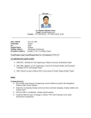 Resume
Er. Dambar Bahadur Sunar
Email: sunardb@gmail.com
Contact : +977-9851095123, +977-9841158250 (Cell)
Date ofBirth : Feb. 09, 1988
Nationality : Nepali
Sex : Male
Marital Status : Solitaire
Mailing Address : Shantinagar Kathmandu
Permanent Address :Janalikot V.D.C-5,Achham, Nepal.
Nepal Engineering Council Registration No. ( Permanent): 8790"Civil"
ACADEMICQUALIFICATION
 2008-2012 - Bachelor in Civil Engineering, Pokhara University, Kathmandu, Nepal.
 2003-2006- Diploma in Civil Engineering, Council for Technical Studies and Vocational
Training(CTEVT), Kanchanpur Nepal
 2002, School Leaving Certificate (SLC), Government of Nepal, Tikapur Kailali, Nepal
Skills:
Training Related:
 Successfully present papers in Engineering stream in different countries like Bangladesh,
Pakistan, India, Russia, Srilanka.
 Experience in preparing training need assessment,curriculum designing, training modules and
training report.
 Effective skills in coordination, training and presentation.
 Conducted different types of trainings at district, VDC and Community levels about
infrastructure management.
 