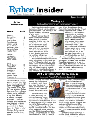 Spring Issue 2011
Service
Anniversaries
Month Years
January
Dennis Grove 12
Lee Grogg 10
John Mueller 8
Robin Bennett 3
Vincent Leung 2
Dayna Sheldon 2
Ethan McCooper 1
Servando Patlan 1
Heather Perry 1
February
Lia Gistarb 5
Abigail Kulkin 1
Erica Lehman 1
March
Gordy Comer 36
Greg Smith 32
Johnny Ohta 10
Lisa Evans 8
Heidi Pacher 6
Emilie Reed 4
Jennifer Gates 2
Frederick Hill 1
Moving Up
Making Connections with Experiential Therapy
ment. When Michael leaves Ryther
there will be new challenges, but through
climbing experiences here, Michael is
learning to not give up and to
keep reaching for his goals.
Children often have a difficult
time putting their feelings into
words. Experiential therapy
offers a way to work through
challenges and make connec-
tions without words. On the
wall, children have to cope with
not getting their desired result
right away. If a child does not
reach his or her goal on the
wall, they are still learning to
identify frustrations and deal
with not succeeding the first time around.
The ability to identify emotions, react
appropriately, and keep trying are skills
the wall can teach children for use in
every aspect of their lives. The children
succeed not when they reach the top, but
when they decide to keep moving up.
*Name has been changed.
The Ryther climbing wall provides a
chance for children to exercise, achieve a
goal, and have fun. Fun, however, is not
the most important purpose of
a Ryther climb.
Michael* is one of the chil-
dren in Sub-Acute Care who is
working with an experiential
lead on the climbing wall. His
very first climb scared him,
and he was not able to get
very far, but he’s made pro-
gress each time. Michael kept
at it until eventually he was
able to reach the top. “It was
so scary, I had trouble reach-
ing, and I kept telling myself I
could do it. It made me feel proud.”
Michael’s treatment goals are to learn
how to calm himself and handle the an-
swer “no.” Michael says he’s now better
able to handle situations in which peers
are instigating him. His case manager
helps him draw connections between
challenges on the wall and challenges he
faces in moving into permanent place-
Staff Spotlight: Jennifer Kunitsugu
Accounts Payable Purchasing Specialist
Jennifer Kunitsugu was born in the Bay
Area of California but grew
up in Seattle. She’s moved
away more than once for
school or work, but has kept
making her way back to the
Emerald City, and to Ryther.
Jennifer Kunitsugu may
be new to accounting, but
her cheerful attitude and tire-
less smile are familiar to Ryther. Jen
originally joined the Ryther team in 2003
as the CD Admissions Coordinator. After
earning her Bachelor’s Degree in psy-
chology in 1999, Jen taught English in
Japan to junior high children. She then
moved back to the Seattle area and
found the CD Admissions Coordinator
opening. Jen admits that at first she did
not realize that CD stood for chemical
dependency, but the position interested
her, and she was excited
about Ryther’s purpose and
vision. Jen worked as the CD
Admissions Coordinator until
2006 when she moved to Port-
land.
In Portland, Jen worked
in a graduate professional psy-
chology program where she
gained experience that would
eventually help her land her next Ryther
position. Jen’s boyfriend became her
fiancé, and they returned to Seattle. Be-
cause she still had friends and fond
memories at Ryther, Jen checked into
available positions and was hired as Ry-
ther’s Front Desk Receptionist in Novem-
ber 2010.
Jen had never done anything in ac-
counting before, but when the Accounts
continued on page 2
You may have noticed
that our name and logo
have changed recently.
The words “Child Cen-
ter” are gone as Ryther
is so much more than a
single place. Added is
a tag line: “Healthy
Children. Stronger
Families.” This de-
scribes who we are and
our purpose as an or-
ganization, and cap-
tures the heart of what
Mother Ryther cared
about from the begin-
ning.
Insider
 