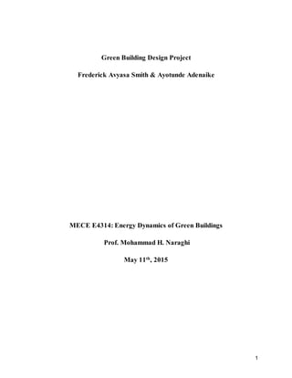 1
Green Building Design Project
Frederick Avyasa Smith & Ayotunde Adenaike
MECE E4314: Energy Dynamics of Green Buildings
Prof. Mohammad H. Naraghi
May 11th
, 2015
 