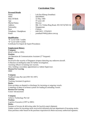 Curriculum Vitae
Personal Details
Name : Loh Soo Kheng (Jonathan)
NRIC : S6820804A
Date Of Birth : 22 May 1968
Age : 47 years old
Marital Status : Divorce
Address : Blk 114, Yishun Ring Road, #03-543 S(760114)
Nationality : Singaporean
Race : Chinese
Telephone / Handphone : 64815033 / 97562833
Email : jonathanl1968@yahoo.com.sg
Qualification
‘N’ Level with 7 credits
‘O’ Level with 4 credits
Certificate For Import & Export Procedures
Employment History
Company
RSAF (1989 to 1995)
Position
Air Operation & Communication Assistant (2nd
Sergeant)
Duties
Involved in the security of Singapore airspace detecting any unknown aircraft.
Collection of intelligence data for further investigation.
Assisting officers in training new recruits.
Also, holding a secondary appointment as Admin Supervisor.
Reason For Leaving
ORD
Company
Nedlloyd Lines Pte Ltd (1995 TO 1997)
Position
Tracking Assistant (Logistics)
Duties
Print-out datas on dispatch or discharge for incoming or outgoing vessels.
Compiling of datas to in-house system for loading & unloading vessels.
Reason For Leaving
Career Advancement
Company
Achieva Technology Pte Ltd
Position
Logistics Executive (1997 to 2003)
Duties
Issuance of invoice & delivering order for local & export shipment.
Update system for incoming stock received & informed relevant department of incoming stocks.
Issue purchase order based on the purchase requisition & obtain necessary authorized signature.
 