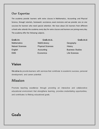 Our Expertise
The academy provide learners with extra classes in Mathematics, Accounting and Physical
Science, through tutorials, homework assistance, exam revisions and we provide one on one
sessions for learners who need special attention. We have about 215 learners from different
schools who attends the academy every day for extra classes and learners are joining every day.
The academy offer the following subjects.
Grade 7-9 Grade 10-12 Grade 10-12
Mathematics Math/Literacy Geography
Natural Sciences Physical Sciences History
English Accounting Business Studies
EMS Economics Life Sciences
Vision
We strive to provide learners with services that contribute to academic success, personal
development, and career potential.
Mission
Promote teaching excellence through providing an interactive and collaborative
educational environment that strengthens learning, provides credentialing opportunities,
and contributes to lifelong educational goals.
Goals
 