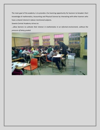 The main goal of the academy is to provide a fun learning opportunity for learners to broaden their
knowledge of mathematics, Accounting and Physical Science by interacting with other learners who
have a shared interest in above mentioned subjects.
Soweto Central Academy strives to:
…allow learners to cultivate their interest in mathematics in an informal environment, without the
pressure of being graded.
 
