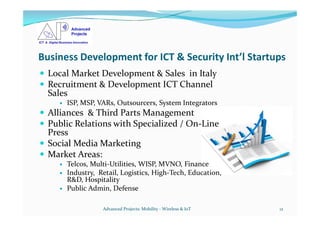 Business Development for ICT & Security Int’l Startups
 Local Market Development & Sales in Italy
 Recruitment & Development ICT Channel
Sales
 ISP, MSP, VARs, Outsourcers, System Integrators
 Alliances & Third Parts Management Alliances & Third Parts Management
 Public Relations with Specialized / On-Line
Press
 Social Media Marketing
 Market Areas:
 Telcos, Multi-Utilities, WISP, MVNO, Finance
 Industry, Retail, Logistics, High-Tech, Education,
R&D, Hospitality
 Public Admin, Defense
Advanced Projects: Mobility - Wireless & IoT 12
 